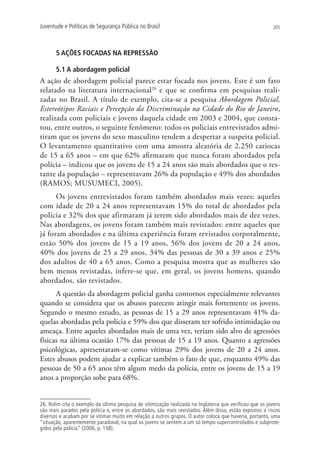 Juventude e Políticas de Segurança Pública no Brasil                                                      205




       5 AÇÕES FOCADAS NA REPRESSÃO

       5.1 A abordagem policial
A ação de abordagem policial parece estar focada nos jovens. Este é um fato
relatado na literatura internacional26 e que se confirma em pesquisas reali-
zadas no Brasil. A título de exemplo, cita-se a pesquisa Abordagem Policial,
Estereótipos Raciais e Percepção da Discriminação na Cidade do Rio de Janeiro,
realizada com policiais e jovens daquela cidade em 2003 e 2004, que consta-
tou, entre outros, o seguinte fenômeno: todos os policiais entrevistados admi-
tiram que os jovens do sexo masculino tendem a despertar a suspeita policial.
O levantamento quantitativo com uma amostra aleatória de 2.250 cariocas
de 15 a 65 anos – em que 62% afirmaram que nunca foram abordados pela
polícia – indicou que os jovens de 15 a 24 anos são mais abordados que o res-
tante da população – representavam 26% da população e 49% dos abordados
(RAMOS; MUSUMECI, 2005).
      Os jovens entrevistados foram também abordados mais vezes: aqueles
com idade de 20 a 24 anos representavam 15% do total de abordados pela
polícia e 32% dos que afirmaram já terem sido abordados mais de dez vezes.
Nas abordagens, os jovens foram também mais revistados: entre aqueles que
já foram abordados e na última experiência foram revistados corporalmente,
estão 50% dos jovens de 15 a 19 anos, 56% dos jovens de 20 a 24 anos,
40% dos jovens de 25 a 29 anos, 34% das pessoas de 30 a 39 anos e 25%
dos adultos de 40 a 65 anos. Como a pesquisa mostra que as mulheres são
bem menos revistadas, infere-se que, em geral, os jovens homens, quando
abordados, são revistados.
      A questão da abordagem policial ganha contornos especialmente relevantes
quando se considera que os abusos parecem atingir mais fortemente os jovens.
Segundo o mesmo estudo, as pessoas de 15 a 29 anos representavam 41% da-
quelas abordadas pela polícia e 59% dos que disseram ter sofrido intimidação ou
ameaça. Entre aqueles abordados mais de uma vez, teriam sido alvo de agressões
físicas na última ocasião 17% das pessoas de 15 a 19 anos. Quanto a agressões
psicológicas, apresentaram-se como vítimas 29% dos jovens de 20 a 24 anos.
Estes abusos podem ajudar a explicar também o fato de que, enquanto 49% das
pessoas de 50 a 65 anos têm algum medo da polícia, entre os jovens de 15 a 19
anos a proporção sobe para 68%.


26. Rolim cita o exemplo da última pesquisa de vitimização realizada na Inglaterra que verificou que os jovens
são mais parados pela polícia e, entre os abordados, são mais revistados. Além disso, estão expostos a riscos
diversos e acabam por se vitimar muito em relação a outros grupos. O autor coloca que haveria, portanto, uma
“situação, aparentemente paradoxal, na qual os jovens se sentem a um só tempo supercontrolados e subprote-
gidos pela polícia” (2006, p. 158).
 