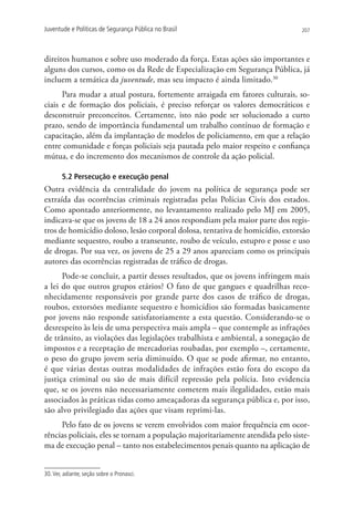 Juventude e Políticas de Segurança Pública no Brasil                            207




direitos humanos e sobre uso moderado da força. Estas ações são importantes e
alguns dos cursos, como os da Rede de Especialização em Segurança Pública, já
incluem a temática da juventude, mas seu impacto é ainda limitado.30
      Para mudar a atual postura, fortemente arraigada em fatores culturais, so-
ciais e de formação dos policiais, é preciso reforçar os valores democráticos e
desconstruir preconceitos. Certamente, isto não pode ser solucionado a curto
prazo, sendo de importância fundamental um trabalho contínuo de formação e
capacitação, além da implantação de modelos de policiamento, em que a relação
entre comunidade e forças policiais seja pautada pelo maior respeito e confiança
mútua, e do incremento dos mecanismos de controle da ação policial.

        5.2 Persecução e execução penal
Outra evidência da centralidade do jovem na política de segurança pode ser
extraída das ocorrências criminais registradas pelas Polícias Civis dos estados.
Como apontado anteriormente, no levantamento realizado pelo MJ em 2005,
indicava-se que os jovens de 18 a 24 anos respondiam pela maior parte dos regis-
tros de homicídio doloso, lesão corporal dolosa, tentativa de homicídio, extorsão
mediante sequestro, roubo a transeunte, roubo de veículo, estupro e posse e uso
de drogas. Por sua vez, os jovens de 25 a 29 anos apareciam como os principais
autores das ocorrências registradas de tráfico de drogas.
      Pode-se concluir, a partir desses resultados, que os jovens infringem mais
a lei do que outros grupos etários? O fato de que gangues e quadrilhas reco-
nhecidamente responsáveis por grande parte dos casos de tráfico de drogas,
roubos, extorsões mediante sequestro e homicídios são formadas basicamente
por jovens não responde satisfatoriamente a esta questão. Considerando-se o
desrespeito às leis de uma perspectiva mais ampla – que contemple as infrações
de trânsito, as violações das legislações trabalhista e ambiental, a sonegação de
impostos e a receptação de mercadorias roubadas, por exemplo –, certamente,
o peso do grupo jovem seria diminuído. O que se pode afirmar, no entanto,
é que várias destas outras modalidades de infrações estão fora do escopo da
justiça criminal ou são de mais difícil repressão pela polícia. Isto evidencia
que, se os jovens não necessariamente cometem mais ilegalidades, estão mais
associados às práticas tidas como ameaçadoras da segurança pública e, por isso,
são alvo privilegiado das ações que visam reprimi-las.
     Pelo fato de os jovens se verem envolvidos com maior frequência em ocor-
rências policiais, eles se tornam a população majoritariamente atendida pelo siste-
ma de execução penal – tanto nos estabelecimentos penais quanto na aplicação de


30. Ver, adiante, seção sobre o Pronasci.
 
