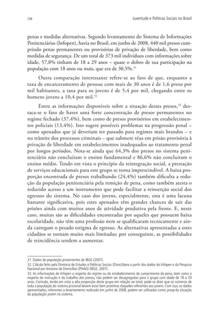208                                                                         Juventude e Políticas Sociais no Brasil



penas e medidas alternativas. Segundo levantamento do Sistema de Informações
Penitenciárias (Infopen), havia no Brasil, em junho de 2008, 440 mil presos cum-
prindo penas permanentes ou provisórias de privação de liberdade, bem como
medidas de segurança. De um total de 373 mil indivíduos com informações sobre
idade, 57,8% tinham de 18 a 29 anos – quase o dobro de sua participação na
população com 18 anos ou mais, que era de 30,5%.31
     Outra comparação interessante refere-se ao fato de que, enquanto a
taxa de encarceramento de pessoas com mais de 30 anos é de 1,6 preso por
mil habitantes, a taxa para os jovens é de 5,4 por mil, chegando entre os
homens jovens a 10,4 por mil. 32
     Entre as informações disponíveis sobre a situação desses presos,33 des-
taca-se o fato de haver uma forte concentração de presos permanentes no
regime fechado (37,4%), bem como de presos provisórios em estabelecimen-
tos policiais (13,4%). Isto sugere possíveis problemas na progressão penal –
como apenados que já deveriam ter passado para regimes mais brandos – e
no trâmite dos processos criminais – que submete réus em prisão provisória à
privação de liberdade em estabelecimentos inadequados ao tratamento penal
por longos períodos. Nota-se ainda que 64,3% dos presos no sistema peni-
tenciário não concluíram o ensino fundamental e 86,6% não concluíram o
ensino médio. Tendo em vista o princípio da reintegração social, a prestação
de serviços educacionais para este grupo se torna imprescindível. A baixa pro-
porção encontrada de presos trabalhando (24,4%) também dificulta a redu-
ção da população penitenciária pela remição de pena, como também atesta o
reduzido acesso a um instrumento que pode facilitar a reinserção social dos
egressos do sistema. No caso dos jovens, especialmente, esta é uma lacuna
bastante significativa, pois estes apenados têm grandes chances de sair das
prisões ainda com muitos anos de atividade produtiva pela frente. E, neste
caso, muitas são as dificuldades encontradas por aqueles que possuem baixa
escolaridade, não têm uma profissão nem se qualificaram tecnicamente e ain-
da carregam o pesado estigma de egresso. As alternativas apresentadas a estes
cidadãos se tornam muito mais limitadas; por conseguinte, as possibilidades
de reincidência tendem a aumentar.


31. Dados de população provenientes de IBGE (2007).
32. Cálculo feito pela Diretoria de Estudos e Políticas Sociais (Disoc)/Ipea a partir dos dados do Infopen e da Pesquisa
Nacional por Amostra de Domicílios (PNAD) (IBGE, 2007).
33. As informações do Infopen a respeito do regime ou do estabelecimento de cumprimento da pena, bem como a
respeito da instrução e do trabalho dos presos, não podem ser desagregadas para o grupo com idade de 18 a 29
anos. Contudo, tendo em vista a alta proporção deste grupo em relação ao total, pode-se dizer que os números de
toda a população do sistema prisional devem estar bem próximos daqueles referentes aos jovens. Com isso, os dados
apresentados, referentes a levantamento realizado em junho de 2008, podem ser utilizados como proxy da situação
da população jovem no sistema.
 