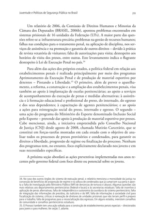 Juventude e Políticas de Segurança Pública no Brasil                                                           209




      Um relatório de 2006, da Comissão de Direitos Humanos e Minorias da
Câmara dos Deputados (BRASIL, 2006b), apontou problemas encontrados em
sistemas prisionais de 16 unidades da federação (UFs). A maior parte das ques-
tões refere-se a: infraestrutura precária; problemas na gestão de recursos humanos;
falhas nas condições para o tratamento penal, na aplicação de disciplina, nos ser-
viços de assistência e na promoção e garantia de outros direitos – devido à prática
de revista vexatória de visitantes; falta de autorizações para visita; desrespeito aos
horários de visita dos presos, entre outras. Este levantamento indica o flagrante
desrespeito à Lei de Execução Penal no país.34
      Para além das ações dos próprios estados, a política federal em relação aos
estabelecimentos penais é realizada principalmente por meio dos programas
Aprimoramento da Execução Penal e de produção de material esportivo por
detentos – pintando a liberdade.35 O primeiro, além de prever o aparelha-
mento, a reforma, a construção e a ampliação dos estabelecimentos penais, visa
também ao apoio à implantação de escolas penitenciárias; ao apoio a serviços
de acompanhamento da execução de penas e medidas alternativas; à assistên-
cia e à formação educacional e profissional do preso, do internado, do egresso
e dos seus dependentes; à capacitação de agentes penitenciários; e ao apoio
a ações para reintegração social do preso, internado e egresso. O segundo –
uma ação do programa do Ministério do Esporte denominado Inclusão Social
pelo Esporte – pretende dar apoio à produção de material esportivo por presos.
Cabe mencionar, ainda, a iniciativa empreendida pelo Conselho Nacional
de Justiça (CNJ) desde agosto de 2008, chamada Mutirão Carcerário, que se
constitui em forças-tarefas montadas em cada estado com o objetivo de ana-
lisar todos os processos de presos provisórios e condenados, para garantir os
direitos a liberdade, progressão de regime ou finalização do processo. Nenhum
dos programas tem, no entanto, foco explicitamente declarado nos jovens e em
suas necessidades específicas.
     A próxima seção abordará as ações preventivas implementadas nos anos re-
centes pelo governo federal com foco direto ou potencial sobre os jovens.



34. No caso dos outros órgãos do sistema de execução penal, o relatório menciona a morosidade da justiça na
concessão de benefícios de progressão de regime e na soltura de condenados que já cumpriram sua pena e apon-
ta a falta de investigação pelo Ministério Público (MP) de denúncias de torturas e abusos. Algumas questões são
mais relativas aos departamentos penitenciários (federal e locais) e às secretarias estaduais: falta de incentivo à
aplicação de penas alternativas; falta de independência e autonomia da ouvidoria do sistema penitenciário; falta
de integração das informações de presídios, do Judiciário e do MP; falta de informações à sociedade civil para
fiscalização do sistema; críticas à nomeação de diretores de unidades prisionais que não teriam perfil e preparo
para o trabalho; falta de programas para a ressocialização dos egressos. Em alguns estados, inexistem conselhos
de comunidade e conselhos penitenciários estaduais.
35. O Pronasci também tem uma ação voltada para a construção de estabelecimentos penais especiais – direcionados
para jovens e para mulheres. Ver seção 7, adiante.
 