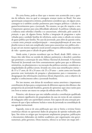 Prefácio                                                                         21




      De certa forma, pode-se dizer que o mesmo tem acontecido com a ques-
tão da infância, área na qual se conseguiu avançar muito no Brasil. Em uma
aproximação comparativa otimista, poderíamos considerar que, em alguns anos,
conseguir-se-á também acordar parâmetros para integrar políticas e calcular os
gastos/investimentos para a juventude. No entanto, no que diz respeito a esta,
é importante apontar para uma dificuldade adicional. As políticas voltadas para
a infância estão referidas à família e se caracterizam, sobretudo, pelo caráter de
proteção, o que, de alguma forma, facilita a integração de programas e ações
voltadas para a unidade familiar de referência, assim como o cálculo em termos
de gasto público por família. No caso da juventude, para além da questão etária,
a tensão entre proteção social/participação – emancipação/formação de uma nova
família torna-se mais um complicador tanto para caracterizar este público-alvo –
já que até um mesmo segmento social juvenil comporta diferenciadas trajetórias
de vida – quanto para o cálculo do gasto público.
     Ainda assim, é preciso reconhecer que no Brasil, desde 2005, vários es-
forços têm sido feitos no sentido de elaborar parâmetros e descobrir caminhos
que permitam a construção de uma Política Nacional de Juventude. A Secretaria
Nacional de Juventude tem feito constantemente apelos para que os diferentes
ministérios, no planejamento e na execução das políticas setoriais, considerem as
singularidades do público jovem, levando em conta suas estratificações etárias –
de 15 a 17 anos, de 18 a 24 anos e de 25 a 29 anos –, assim como tem buscado
parcerias com instituições de pesquisa e planejamento para o tratamento e a
desagregação das informações estatísticas oficiais disponíveis, com o objetivo de
ampliar o conhecimento sobre a juventude brasileira.
       Por isso mesmo, sem deixar de reconhecer outras anteriores e importantes
contribuições do Ipea para a compreensão de diferentes aspectos dos dilemas e das
perspectivas da juventude brasileira, gostaria de apresentar aqui cinco razões para
este livro se tornar um marco no campo da reflexão sobre as PPJs.
     Primeiro, vale destacar que este trabalho articula a contribuição qualificada
de um número significativo de pesquisadores da casa em torno de um conjunto
de indagações sobre um sujeito/objeto comum. Este aspecto dá uma sensação pro-
missora de que o Ipea realmente incluiu o tema da juventude na consolidação de
sua agenda institucional.
      Segundo, trata-se de uma publicação que não se limita a revisitar fontes
estatísticas oficiais ou apresentar dados de pesquisas de opinião realizadas pelo
Ipea. São vários os artigos que incorporam amplamente pesquisas, publicações
e documentos elaborados em âmbito acadêmico, por organizações não gover-
namentais, pelos governos. Desta maneira, oferece-se ao leitor um mapa útil –
 