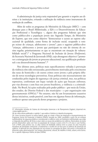 Juventude e Políticas de Segurança Pública no Brasil                                                      211




      A administração da justiça seria responsável por garantir o respeito aos di-
reitos e às instituições, evitando a utilização da violência como instrumento de
resolução de conflitos.
      Além de todos os programas do Ministério da Educação (MEC) – com
destaque para o Brasil Alfabetizado, a EJA e o Desenvolvimento da Educa-
ção Profissional e Tecnológica –, alguns dos programas federais que têm
como público-alvo a população jovem são: Segundo Tempo, do Ministério
do Esporte, que tem como objetivo “democratizar o acesso ao esporte edu-
cacional de qualidade, como forma de inclusão social, ocupando o tem-
po ocioso de crianças, adolescentes e jovens”, para o seguinte público-alvo:
“crianças, adolescentes e jovens que participam ou não do sistema de en-
sino regular, prioritariamente os que se encontram em situação de vulnera-
bilidade social”;37 e Programa Nacional de Inclusão de Jovens (ProJovem),
da Secretaria Nacional de Juventude (SNJ), cujo abrangente objetivo é “promo-
ver a reintegração do jovem ao processo educacional, sua qualificação profissio-
nal e seu desenvolvimento humano”.38
     Nos últimos anos, políticas mais especificamente voltadas à prevenção
da violência têm sido estruturadas, possivelmente motivadas pelo crescimento
das taxas de homicídio e de outros crimes entre jovens e pela própria difu-
são de novas tecnologias preventivas. Estas políticas não necessariamente são
conduzidas pelos órgãos de segurança e de justiça criminal, mas, nas políticas
repressivas, conformam um leque variado de ações que buscam enfrentar,
por vias diversas e com foco nos jovens brasileiros, a violência e a criminali-
dade. No Brasil, há ações realizadas pelo poder público – por meio da União,
dos estados, do Distrito Federal e dos municípios – e por organizações não
governamentais (ONGs).39 No entanto, não há um levantamento exaustivo
destas iniciativas, sendo possível, com base em algumas fontes de informação,
conhecer apenas uma parcela destes programas e projetos.



37. Informações retiradas do Sistema de Informações Gerenciais e de Planejamento (Sigplan), disponível em:
www.sigplan.gov.br.
38. Ver, nesta mesma publicação, o capítulo 1, que analisa o histórico e o desenho do programa.
39. Como iniciativa pioneira na esfera federal, pode ser citado o Plano de Integração e Acompanhamento de
Programas Sociais de Prevenção à Violência (PIAPS), lançado em 2000, concebido a partir de um enfoque
multidisciplinar da segurança pública e considerando a violência como um fenômeno multifacetado, que exige
a integração das políticas de forma a atuar sobre as causas dos problemas da violência. Neste plano, já estava
previsto desenvolver ações com foco na população de crianças e jovens entre 9 e 24 anos e suas famílias.
Com o PIAPS, pela primeira vez, os altos índices de letalidade violenta entre os jovens do sexo masculino
moradores de metrópoles começaram a fundamentar a escolha de um foco para as políticas de prevenção da
violência. A definição de uma população de risco estava na concepção do plano, que previa a articulação de
diferentes ações governamentais, nos campos educacional, cultural, de trabalho e renda, urbano, entre outros.
Ver o capítulo Segurança Pública, de Ipea (2009a).
 