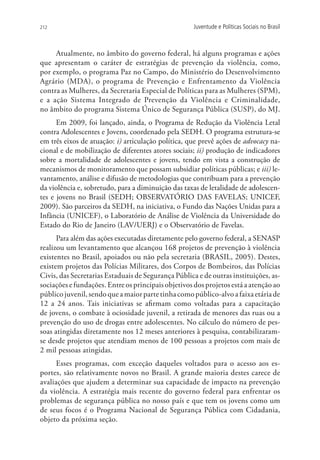 212                                                  Juventude e Políticas Sociais no Brasil



     Atualmente, no âmbito do governo federal, há alguns programas e ações
que apresentam o caráter de estratégias de prevenção da violência, como,
por exemplo, o programa Paz no Campo, do Ministério do Desenvolvimento
Agrário (MDA), o programa de Prevenção e Enfrentamento da Violência
contra as Mulheres, da Secretaria Especial de Políticas para as Mulheres (SPM),
e a ação Sistema Integrado de Prevenção da Violência e Criminalidade,
no âmbito do programa Sistema Único de Segurança Pública (SUSP), do MJ.
      Em 2009, foi lançado, ainda, o Programa de Redução da Violência Letal
contra Adolescentes e Jovens, coordenado pela SEDH. O programa estrutura-se
em três eixos de atuação: i) articulação política, que prevê ações de advocacy na-
cional e de mobilização de diferentes atores sociais; ii) produção de indicadores
sobre a mortalidade de adolescentes e jovens, tendo em vista a construção de
mecanismos de monitoramento que possam subsidiar políticas públicas; e iii) le-
vantamento, análise e difusão de metodologias que contribuam para a prevenção
da violência e, sobretudo, para a diminuição das taxas de letalidade de adolescen-
tes e jovens no Brasil (SEDH; OBSERVATÓRIO DAS FAVELAS; UNICEF,
2009). São parceiros da SEDH, na iniciativa, o Fundo das Nações Unidas para a
Infância (UNICEF), o Laboratório de Análise de Violência da Universidade do
Estado do Rio de Janeiro (LAV/UERJ) e o Observatório de Favelas.
      Para além das ações executadas diretamente pelo governo federal, a SENASP
realizou um levantamento que alcançou 168 projetos de prevenção à violência
existentes no Brasil, apoiados ou não pela secretaria (BRASIL, 2005). Destes,
existem projetos das Polícias Militares, dos Corpos de Bombeiros, das Polícias
Civis, das Secretarias Estaduais de Segurança Pública e de outras instituições, as-
sociações e fundações. Entre os principais objetivos dos projetos está a atenção ao
público juvenil, sendo que a maior parte tinha como público-alvo a faixa etária de
12 a 24 anos. Tais iniciativas se afirmam como voltadas para a capacitação
de jovens, o combate à ociosidade juvenil, a retirada de menores das ruas ou a
prevenção do uso de drogas entre adolescentes. No cálculo do número de pes-
soas atingidas diretamente nos 12 meses anteriores à pesquisa, contabilizaram-
se desde projetos que atendiam menos de 100 pessoas a projetos com mais de
2 mil pessoas atingidas.
      Esses programas, com exceção daqueles voltados para o acesso aos es-
portes, são relativamente novos no Brasil. A grande maioria destes carece de
avaliações que ajudem a determinar sua capacidade de impacto na prevenção
da violência. A estratégia mais recente do governo federal para enfrentar os
problemas de segurança pública no nosso país e que tem os jovens como um
de seus focos é o Programa Nacional de Segurança Pública com Cidadania,
objeto da próxima seção.
 