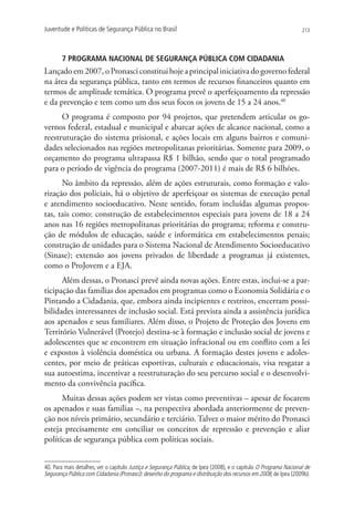Juventude e Políticas de Segurança Pública no Brasil                                                               213




       7 PROGRAMA NACIONAL DE SEGURANÇA PÚBLICA COM CIDADANIA
Lançado em 2007, o Pronasci constitui hoje a principal iniciativa do governo federal
na área da segurança pública, tanto em termos de recursos financeiros quanto em
termos de amplitude temática. O programa prevê o aperfeiçoamento da repressão
e da prevenção e tem como um dos seus focos os jovens de 15 a 24 anos.40
      O programa é composto por 94 projetos, que pretendem articular os go-
vernos federal, estadual e municipal e abarcar ações de alcance nacional, como a
reestruturação do sistema prisional, e ações locais em alguns bairros e comuni-
dades selecionados nas regiões metropolitanas prioritárias. Somente para 2009, o
orçamento do programa ultrapassa R$ 1 bilhão, sendo que o total programado
para o período de vigência do programa (2007-2011) é mais de R$ 6 bilhões.
      No âmbito da repressão, além de ações estruturais, como formação e valo-
rização dos policiais, há o objetivo de aperfeiçoar os sistemas de execução penal
e atendimento socioeducativo. Neste sentido, foram incluídas algumas propos-
tas, tais como: construção de estabelecimentos especiais para jovens de 18 a 24
anos nas 16 regiões metropolitanas prioritárias do programa; reforma e constru-
ção de módulos de educação, saúde e informática em estabelecimentos penais;
construção de unidades para o Sistema Nacional de Atendimento Socioeducativo
(Sinase); extensão aos jovens privados de liberdade a programas já existentes,
como o ProJovem e a EJA.
      Além dessas, o Pronasci prevê ainda novas ações. Entre estas, inclui-se a par-
ticipação das famílias dos apenados em programas como o Economia Solidária e o
Pintando a Cidadania, que, embora ainda incipientes e restritos, encerram possi-
bilidades interessantes de inclusão social. Está prevista ainda a assistência jurídica
aos apenados e seus familiares. Além disso, o Projeto de Proteção dos Jovens em
Território Vulnerável (Protejo) destina-se à formação e inclusão social de jovens e
adolescentes que se encontrem em situação infracional ou em conflito com a lei
e expostos à violência doméstica ou urbana. A formação destes jovens e adoles-
centes, por meio de práticas esportivas, culturais e educacionais, visa resgatar a
sua autoestima, incentivar a reestruturação do seu percurso social e o desenvolvi-
mento da convivência pacífica.
      Muitas dessas ações podem ser vistas como preventivas – apesar de focarem
os apenados e suas famílias –, na perspectiva abordada anteriormente de preven-
ção nos níveis primário, secundário e terciário. Talvez o maior mérito do Pronasci
esteja precisamente em conciliar os conceitos de repressão e prevenção e aliar
políticas de segurança pública com políticas sociais.


40. Para mais detalhes, ver o capítulo Justiça e Segurança Pública, de Ipea (2008), e o capítulo O Programa Nacional de
Segurança Pública com Cidadania (Pronasci): desenho do programa e distribuição dos recursos em 2008, de Ipea (2009b).
 