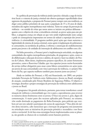 214                                                                  Juventude e Políticas Sociais no Brasil



       Se a política de prevenção da violência ainda é precária e deixada a cargo de inicia-
tivas locais e o sistema de justiça criminal não observa quaisquer especificidades desse
segmento da população, a proposta do Pronasci parece romper com esta tendência, ao
eleger como público prioritário de suas ações a população de 15 a 24 anos de idade,
moradora das regiões metropolitanas mais violentas. Tanto no campo da prevenção da
violência – no sentido de evitar que novos atores se iniciem em práticas delituosas –
quanto com o objetivo de evitar a reincidência criminal, ao prever ações para este pú-
blico, o programa avança em relação ao que vem sendo implementado neste campo
e pode ter consequências importantes em termos de reduzir a exposição dos jovens à
violência e à criminalidade. O programa também prevê ações que visam aumentar a
legitimidade do sistema de justiça criminal, como apoio à implantação de policiamen-
to comunitário, às ouvidorias de polícias, à reforma e construção de estabelecimentos
penais para jovens e de unidades de internação de adolescentes em conflito com a lei.
      Na linha preventiva, o Pronasci prevê a implementação articulada, em algumas
comunidades das regiões metropolitanas priorizadas, de programas e ações, como os
de alfabetização e educação de jovens e adultos, de esporte e lazer na cidade e de Pon-
tos de Cultura. Além destes, implementa projetos específicos, de caráter fortemente
preventivo, como o Reservista Cidadão, que visa capacitar jovens recém-licenciados
do serviço militar obrigatório para atuar como líderes comunitários em ações junto
aos jovens de suas comunidades com vista à prevenção da violência, e o projeto Mu-
lheres da Paz, que capacita mulheres também para atuarem junto aos jovens.41
      Ainda no âmbito do Pronasci, o MJ está financiando, em 2009, um projeto
intitulado Prevenção da Violência entre Adolescentes e Jovens no Brasil: estratégias
de atuação, coordenado pelo Fórum Brasileiro de Segurança Pública. O objetivo é
investigar, desenhar e propor estratégias de prevenção da violência entre adolescentes
e jovens no Brasil.
      O programa é de grande relevância, portanto, para tentar transformar a atual
situação de violência e criminalidade que vive o país e, especialmente, para reverter
os números destes fenômenos entre os jovens. O foco nos jovens é, pois, digno de
comemoração. A maior parte dos recursos aplicados pelo Pronasci, no entanto,
vêm sendo destinada ao pagamento do Bolsa-Formação, para policiais que rece-
bem até um teto salarial e participam de cursos de capacitação.42 Para além do mé-
rito desta iniciativa, cabe mencionar que a inovação do programa está justamente
na articulação entre as iniciativas de prevenção primária e secundária e nos focos
etário e territorial. Se de fato estas estratégias forem implementadas como se plane-
ja, são grandes as chances de os resultados serem bastante positivos.


41. Sobre o projeto Mulheres da Paz, ver o capítulo Igualdade de Gênero, de Ipea (2009a).
42. Em 2009, do total do orçamento do programa (R$ 1,15 bilhão), aproximadamente 47% destinam-se ao pagamen-
to do Bolsa-Formação. Fonte: www.sigplan.gov.br.
 
