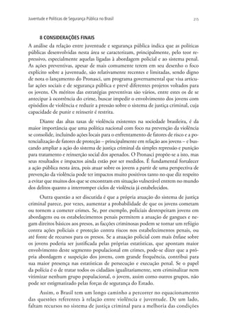 Juventude e Políticas de Segurança Pública no Brasil                              215




      8 CONSIDERAÇÕES FINAIS
A análise da relação entre juventude e segurança pública indica que as políticas
públicas desenvolvidas nesta área se caracterizam, principalmente, pelo teor re-
pressivo, especialmente aquelas ligadas à abordagem policial e ao sistema penal.
As ações preventivas, apesar de mais comumente terem em seu desenho o foco
explícito sobre a juventude, são relativamente recentes e limitadas, sendo digno
de nota o lançamento do Pronasci, um programa governamental que visa articu-
lar ações sociais e de segurança pública e prevê diferentes projetos voltados para
os jovens. Os méritos das estratégias preventivas são vários, entre estes os de se
antecipar à ocorrência do crime, buscar impedir o envolvimento dos jovens com
episódios de violência e reduzir a pressão sobre o sistema de justiça criminal, cuja
capacidade de punir e reinserir é restrita.
      Diante das altas taxas de violência existentes na sociedade brasileira, é da
maior importância que uma política nacional com foco na prevenção da violência
se consolide, incluindo ações locais para o enfrentamento de fatores de risco e a po-
tencialização de fatores de proteção – principalmente em relação aos jovens – e bus-
cando ampliar a ação do sistema de justiça criminal da simples repressão e punição
para tratamento e reinserção social dos apenados. O Pronasci propõe-se a isto, mas
seus resultados e impactos ainda estão por ser medidos. É fundamental fortalecer
a ação pública nesta área, pois atuar sobre os jovens a partir de uma perspectiva de
prevenção da violência pode ter impactos muito positivos tanto no que diz respeito
a evitar que muitos dos que se encontram em situação vulnerável entrem no mundo
dos delitos quanto a interromper ciclos de violência já estabelecidos.
      Outra questão a ser discutida é que a própria atuação do sistema de justiça
criminal parece, por vezes, aumentar a probabilidade de que os jovens cometam
ou tornem a cometer crimes. Se, por exemplo, policiais desrespeitam jovens em
abordagens ou os estabelecimentos penais permitem a atuação de gangues e ne-
gam direitos básicos aos presos, as facções criminosas podem se tornar um refúgio
contra ações policiais e proteção contra riscos nos estabelecimentos penais, ou
até fonte de recursos para os presos. Se a atuação policial com mais ênfase sobre
os jovens poderia ser justificada pelas próprias estatísticas, que apontam maior
envolvimento deste segmento populacional em crimes, pode-se dizer que a pró-
pria abordagem e suspeição dos jovens, com grande frequência, contribui para
sua maior presença nas estatísticas de persecução e execução penal. Se o papel
da polícia é o de tratar todos os cidadãos igualitariamente, sem criminalizar nem
vitimizar nenhum grupo populacional, o jovem, assim como outros grupos, não
pode ser estigmatizado pelas forças de segurança do Estado.
     Assim, o Brasil tem um longo caminho a percorrer no equacionamento
das questões referentes à relação entre violência e juventude. De um lado,
faltam recursos no sistema de justiça criminal para a melhoria das condições
 