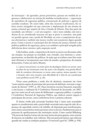 216                                                      Juventude e Políticas Sociais no Brasil



de internação – de apenados, presos provisórios, pessoas em medida de se-
gurança e adolescentes no sistema de medidas socioeducativas –, capacitação
de operadores de segurança pública, remuneração de policiais e agentes de
custódia estaduais. De outro lado, além dos recursos insuficientes, há va-
lores sociais arraigados em que entravam a implantação de um sistema de
justiça criminal que respeite de fato o Estado de Direito. Para boa parte da
sociedade, um infrator – e até um suspeito – não é mais cidadão, não tem o
direito de ser considerado inocente até que se prove o contrário, não pode
ser punido apenas com a perda de liberdade ou com o cumprimento de pe-
nas alternativas e também não merece receber um tratamento digno quando
preso. Como o jovem é o principal alvo do sistema de justiça criminal e das
políticas públicas de segurança, passa a ser também o principal atingido pelas
deficiências deste sistema e pela suspeição social.
      Cabe lembrar, ainda, a importância de inserir os jovens nas discussões sobre
sua situação, sua posição na sociedade, suas vontades, seus interesses e, conse-
quentemente, no desenho das políticas. As ações que os tenham como foco serão
mais eficientes se incorporarem suas visões de mundo e perspectivas, de maneira
democrática. Como nos alerta Abramo,
      (...) parece estar presente, na maior parte da abordagem relativa aos jovens, tanto
      no plano da sua tematização como das ações a eles dirigidas, uma grande dificul-
      dade de considerar efetivamente os jovens como sujeitos, mesmo quando é essa
      a intenção, salvo raras exceções; uma dificuldade de ir além de sua consideração
      como problema social (1997, p. 28).
      Vistos como problema e sendo alvo de denúncia, raramente são vistos
“como sujeitos capazes de participar dos processos de definição, invenção e nego-
ciação de direitos” (1997, p. 28). Duas iniciativas recentes buscaram responder
a esta lacuna: a realização da I Conferência Nacional de Juventude, em 2007,
que teve como um de seus temas de deliberação a segurança pública, e a própria
I Conferência Nacional de Segurança Pública, que dedicou muitos espaços à
participação dos jovens, como conferências livres e projetos culturais.
      O drama vivido pela juventude brasileira hoje é tanto mais avassalador
quanto se considerarmos toda a positividade encerrada nesta etapa da vida: de es-
perança, de capacidade criativa e de trabalho, de disposição para transformações,
entre outras características muito presentes entre os jovens e fundamentais para os
processos de aperfeiçoamento das instituições sociais. Como conclui Kliksberg:
“Os jovens da América Latina não são nem isentos de preocupações, nem carentes
de interesse em trabalhar, nem violentos. Têm um potencial imenso, que sobressai
quando são criadas as condições propícias. O essencial é gerá-las” (2006, p. 938).
 