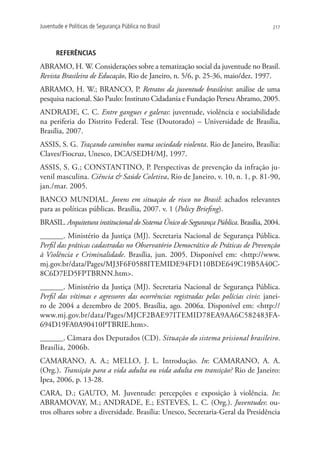 Juventude e Políticas de Segurança Pública no Brasil                                 217




      REFERÊNCIAS
ABRAMO, H. W. Considerações sobre a tematização social da juventude no Brasil.
Revista Brasileira de Educação, Rio de Janeiro, n. 5/6, p. 25-36, maio/dez. 1997.
ABRAMO, H. W.; BRANCO, P. Retratos da juventude brasileira: análise de uma
pesquisa nacional. São Paulo: Instituto Cidadania e Fundação Perseu Abramo, 2005.
ANDRADE, C. C. Entre gangues e galeras: juventude, violência e sociabilidade
na periferia do Distrito Federal. Tese (Doutorado) – Universidade de Brasília,
Brasília, 2007.
ASSIS, S. G. Traçando caminhos numa sociedade violenta. Rio de Janeiro, Brasília:
Claves/Fiocruz, Unesco, DCA/SEDH/MJ, 1997.
ASSIS, S. G.; CONSTANTINO, P. Perspectivas de prevenção da infração ju-
venil masculina. Ciência  Saúde Coletiva, Rio de Janeiro, v. 10, n. 1, p. 81-90,
jan./mar. 2005.
BANCO MUNDIAL. Jovens em situação de risco no Brasil: achados relevantes
para as políticas públicas. Brasília, 2007. v. 1 (Policy Briefing).
BRASIL. Arquitetura institucional do Sistema Único de Segurança Pública. Brasília, 2004.
______. Ministério da Justiça (MJ). Secretaria Nacional de Segurança Pública.
Perfil das práticas cadastradas no Observatório Democrático de Práticas de Prevenção
à Violência e Criminalidade. Brasília, jun. 2005. Disponível em: http://www.
mj.gov.br/data/Pages/MJ3F6F0588ITEMIDE94FD110BDE649C19B5A40C-
8C6D7ED5FPTBRNN.htm.
______. Ministério da Justiça (MJ). Secretaria Nacional de Segurança Pública.
Perfil das vítimas e agressores das ocorrências registradas pelas polícias civis: janei-
ro de 2004 a dezembro de 2005. Brasília, ago. 2006a. Disponível em: http://
www.mj.gov.br/data/Pages/MJCF2BAE97ITEMID78EA9AA6C582483FA-
694D19FA0A90410PTBRIE.htm.
______. Câmara dos Deputados (CD). Situação do sistema prisional brasileiro.
Brasília, 2006b.
CAMARANO, A. A.; MELLO, J. L. Introdução. In: CAMARANO, A. A.
(Org.). Transição para a vida adulta ou vida adulta em transição? Rio de Janeiro:
Ipea, 2006, p. 13-28.
CARA, D.; GAUTO, M. Juventude: percepções e exposição à violência. In:
ABRAMOVAY, M.; ANDRADE, E.; ESTEVES, L. C. (Org.). Juventudes: ou-
tros olhares sobre a diversidade. Brasília: Unesco, Secretaria-Geral da Presidência
 