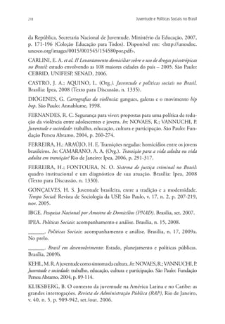 218                                                    Juventude e Políticas Sociais no Brasil



da República, Secretaria Nacional de Juventude, Ministério da Educação, 2007,
p. 171-196 (Coleção Educação para Todos). Disponível em: http://unesdoc.
unesco.org/images/0015/001545/154580por.pdf.
CARLINI, E. A. et al. II Levantamento domiciliar sobre o uso de drogas psicotrópicas
no Brasil: estudo envolvendo as 108 maiores cidades do país – 2005. São Paulo:
CEBRID, UNIFESP, SENAD, 2006.
CASTRO, J. A.; AQUINO, L. (Org.). Juventude e políticas sociais no Brasil.
Brasília: Ipea, 2008 (Texto para Discussão, n. 1335).
DIÓGENES, G. Cartografias da violência: gangues, galeras e o movimento hip
hop. São Paulo: Annablume, 1998.
FERNANDES, R. C. Segurança para viver: propostas para uma política de redu-
ção da violência entre adolescentes e jovens. In: NOVAES, R.; VANNUCHI, P.
Juventude e sociedade: trabalho, educação, cultura e participação. São Paulo: Fun-
dação Perseu Abramo, 2004, p. 260-274.
Ferreira, H.; AraÚjo, H. E. Transições negadas: homicídios entre os jovens
brasileiros. In: CAMARANO, A. A. (Org.). Transição para a vida adulta ou vida
adulta em transição? Rio de Janeiro: Ipea, 2006, p. 291-317.
FERREIRA, H.; FONTOURA, N. O. Sistema de justiça criminal no Brasil:
quadro institucional e um diagnóstico de sua atuação. Brasília: Ipea, 2008
(Texto para Discussão, n. 1330).
GONÇALVES, H. S. Juventude brasileira, entre a tradição e a modernidade.
Tempo Social: Revista de Sociologia da USP, São Paulo, v. 17, n. 2, p. 207-219,
nov. 2005.
IBGE. Pesquisa Nacional por Amostra de Domicílios (PNAD). Brasília, set. 2007.
IPEA. Políticas Sociais: acompanhamento e análise. Brasília, n. 15, 2008.
______. Políticas Sociais: acompanhamento e análise. Brasília, n. 17, 2009a.
No prelo.
______. Brasil em desenvolvimento: Estado, planejamento e políticas públicas.
Brasília, 2009b.
KEHL, M. R. A juventude como sintoma da cultura. In: NOVAES, R.; VANNUCHI, P         .
Juventude e sociedade: trabalho, educação, cultura e participação. São Paulo: Fundação
Perseu Abramo, 2004, p. 89-114.
KLIKSBERG, B. O contexto da juventude na América Latina e no Caribe: as
grandes interrogações. Revista de Administração Pública (RAP), Rio de Janeiro,
v. 40, n. 5, p. 909-942, set./out. 2006.
 