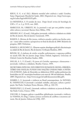 Juventude e Políticas de Segurança Pública no Brasil                             219




KRUG, E. G. et al. (Ed.). Relatório mundial sobre violência e saúde. Genebra,
Suíça: Organização Mundial de Saúde, 2002. Disponível em: http://www.opas.
org.br/cedoc/hpp/ml03/0329.pdf.
LA MENDOLA, S. O sentido do risco. Tempo Social: revista de Sociologia da
USP, v. 17, n. 2, p. 59-91, nov. 2005.
MARGULIS, M.; URRESTI, M. La juventud es más que una palabra: ensayos
sobre cultura y juventud. Buenos Aires: Biblos, 1996.
MINAYO, M. C. (Coord.). Fala galera: juventude, violência e cidadania na cidade
do Rio de Janeiro. Rio de Janeiro: Garamond, 1999.
RAMOS, S. Meninos do Rio: jovens, violência armada e polícia nas favelas cario-
cas – notas sobre cenários e perspectivas no final da década de 2000. Relatório de
pesquisa, 2009. Preliminar.
Ramos, S.; MusUmeci, L. Elemento suspeito: abordagem policial e discriminação
na cidade do Rio de Janeiro. Rio de Janeiro: Civilização Brasileira, 2005.
ROLIM, M. A síndrome da rainha vermelha: policiamento e segurança pública
no século XXI. Rio de Janeiro: Jorge Zahar; Oxford, Inglaterra: University of
Oxford, Centre for Brazilian Studies, 2006.
SALLAS, A. L. F. (Coord.). Os jovens de Curitiba: esperanças e desencantos –
juventude, violência e cidadania. Brasília: Unesco, 1999.
SECRETARIA ESPECIAL DOS DIREITOS HUMANOS (SEDH); OBSERVA-
TÓRIO DAS FAVELAS; FUNDO DAS NAÇÕES UNIDAS PARA A INFÂN-
CIA (UNICEF). Índice de Homicídios na Adolescência (IHA): análise preliminar dos
homicídios em 267 municípios brasileiros com mais de 100 mil habitantes. Brasília,
2009. Disponível em: http://www.mj.gov.br/sedh/documentos/idha.pdf.
SOARES, L. E. Juventude e violência no Brasil contemporâneo. In: NOVAES,
R.; VANNUCHI, P. Juventude e sociedade: trabalho, educação, cultura e partici-
pação. São Paulo: Fundação Perseu Abramo, 2004, p. 130-159.
WAISELFISZ, J. J. (Coord.). Juventude, violência e cidadania: os jovens de Brasília.
São Paulo: Cortez, Unesco, 1998.
ZALUAR, A. Gangues, galeras e quadrilhas: globalização, juventude e violência.
In: VIANNA, H. (Org.). Galeras cariocas: territórios de conflitos e encontros cul-
turais. Rio de Janeiro: Editora da UFRJ, 1997.
 