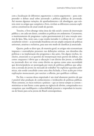 22                                                   Juventude e Políticas Sociais no Brasil



com a localização de diferentes argumentos e contra-argumentos – para com-
preender o debate atual sobre juventude e políticas públicas de juventude.
Até mesmo algumas variações, de aprofundamento e de abordagem, que exis-
tem entre os artigos que compõem o livro, revelam as diferentes costuras expli-
cativas constitutivas do atual estado da questão.
      Terceiro, o livro abrange várias áreas da vida social e setores de intervenção
pública e, em cada um destes, considera as políticas em andamento. Certamente,
o monitoramento de programas e ações governamentais já é uma vocação ante-
rior do Ipea. Mas, neste caso, o que resulta inovador é o esforço de ver – tornar
socialmente visíveis – as juventudes brasileiras em um amplo conjunto de políticas
universais, atrativas e exclusivas, para usar este modo de classificar já anunciado.
      Quarto, pode-se dizer que, de maneira geral, os artigos não economizam
impasses e contradições presentes nas definições teóricas, nos desenhos das
políticas e na implantação dos programas e das ações. Em alguns trechos, in-
clusive, anunciam-se as questões de interpretação mais quentes do debate, tais
como: enquanto é óbvio que a educação é um direito dos jovens, o trabalho
na juventude deve ser visto como direito ou apenas como uma necessidade
que deveria/poderia ser postergada por meio de políticas públicas que adias-
sem a entrada de jovens no mercado de trabalho? Ao explicitar questões polê-
micas, não sendo concebido como uma obra fechada, o livro acaba por evitar
explicações monocausais, por suscitar a reflexão, por qualificar o debate.
     Por fim, o sucesso dessa empreitada é um sinal altamente positivo de que
é possível aliar produção de conhecimento e (re)desenho de políticas públicas.
Neste contexto, os riscos teóricos e práticos – que ao inovar sempre se correm –
minimizar-se-iam frente a uma aposta na vigência de direitos, conquistados ou a
conquistar, que modifiquem a vulnerabilidade presente e respondam às incerte-
zas de futuro para os/as jovens do Brasil contemporâneo.
 