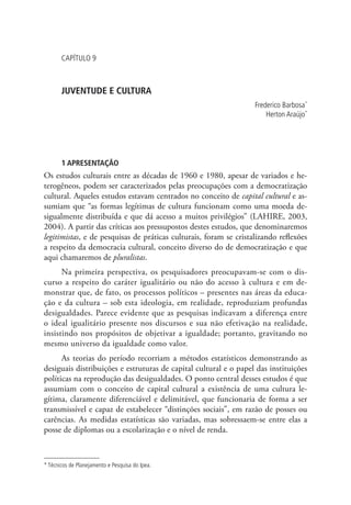 Capítulo 9



       Juventude e cultura
                                                                   Frederico Barbosa*
                                                                       Herton Araújo*




       1 Apresentação
Os estudos culturais entre as décadas de 1960 e 1980, apesar de variados e he-
terogêneos, podem ser caracterizados pelas preocupações com a democratização
cultural. Aqueles estudos estavam centrados no conceito de capital cultural e as-
sumiam que “as formas legítimas de cultura funcionam como uma moeda de-
sigualmente distribuída e que dá acesso a muitos privilégios” (LAHIRE, 2003,
2004). A partir das críticas aos pressupostos destes estudos, que denominaremos
legitimistas, e de pesquisas de práticas culturais, foram se cristalizando reflexões
a respeito da democracia cultural, conceito diverso do de democratização e que
aqui chamaremos de pluralistas.
      Na primeira perspectiva, os pesquisadores preocupavam-se com o dis-
curso a respeito do caráter igualitário ou não do acesso à cultura e em de-
monstrar que, de fato, os processos políticos – presentes nas áreas da educa-
ção e da cultura – sob esta ideologia, em realidade, reproduziam profundas
desigualdades. Parece evidente que as pesquisas indicavam a diferença entre
o ideal igualitário presente nos discursos e sua não efetivação na realidade,
insistindo nos propósitos de objetivar a igualdade; portanto, gravitando no
mesmo universo da igualdade como valor.
      As teorias do período recorriam a métodos estatísticos demonstrando as
desiguais distribuições e estruturas de capital cultural e o papel das instituições
políticas na reprodução das desigualdades. O ponto central desses estudos é que
assumiam com o conceito de capital cultural a existência de uma cultura le-
gítima, claramente diferenciável e delimitável, que funcionaria de forma a ser
transmissível e capaz de estabelecer “distinções sociais”, em razão de posses ou
carências. As medidas estatísticas são variadas, mas sobressaem-se entre elas a
posse de diplomas ou a escolarização e o nível de renda.



* Técnicos de Planejamento e Pesquisa do Ipea.
 