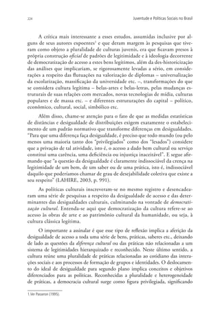 224                                                Juventude e Políticas Sociais no Brasil



     A crítica mais interessante a esses estudos, assumidas inclusive por al-
guns de seus autores expoentes1 e que deram margem às pesquisas que tive-
ram como objeto a pluralidade de culturas juvenis, era que ficavam presos à
própria construção oficial de padrões de legitimidade e à ideologia decorrente
de democratização de acesso a estes bens legítimos, além da des-historicização
das análises que implicariam, se rigorosamente levadas a sério, em conside-
rações a respeito das flutuações na valorização de diplomas – universalização
da escolarização, massificação da universidade etc. –, transformações do que
se considera cultura legítima – belas-artes e belas-letras, pelas mudanças es-
truturais de suas relações com mercados, novas tecnologias de mídia, culturas
populares e de massa etc. – e diferentes estruturações do capital – político,
econômico, cultural, social, simbólico etc.
      Além disso, chame-se atenção para o fato de que as medidas estatísticas
de distâncias e desigualdade de distribuições exigem exatamente o estabeleci-
mento de um padrão normativo que transforme diferenças em desigualdades.
“Para que uma diferença faça desigualdade, é preciso que todo mundo (ou pelo
menos uma maioria tanto dos “privilegiados” como dos “lesados”) considere
que a privação de tal atividade, isto é, o acesso a dado bem cultural ou serviço
constitui uma carência, uma deficiência ou injustiça inaceitável”. E segue afir-
mando que “a questão da desigualdade é claramente indissociável da crença na
legitimidade de um bem, de um saber ou de uma prática, isto é, indissociável
daquilo que poderíamos chamar de grau de desejabilidade coletiva que existe a
seu respeito” (LAHIRE, 2003, p. 991).
     As políticas culturais inscreveram-se no mesmo registro e desencadea-
ram uma série de pesquisas a respeito da desigualdade de acesso e das deter-
minantes das desigualdades culturais, culminando na vontade de democrati-
zação cultural. Entenda-se aqui que democratização da cultura refere-se ao
acesso às obras de arte e ao patrimônio cultural da humanidade, ou seja, à
cultura clássica legítima.
      O importante a assinalar é que esse tipo de reflexão implica a aferição da
desigualdade de acesso a toda uma série de bens, práticas, saberes etc., deixando
de lado as questões da diferença cultural ou das práticas não relacionadas a um
sistema de legitimidades hierarquizado e reconhecido. Neste último sentido, a
cultura reúne uma pluralidade de práticas relacionadas ao cotidiano das intera-
ções sociais e aos processos de formação de grupos e identidades. O deslocamen-
to do ideal de desigualdade para segundo plano implica conceitos e objetivos
diferenciados para as políticas. Reconhecidas a pluralidade e heterogeneidade
de práticas, a democracia cultural surge como figura privilegiada, significando

1.Ver Passeron (1995).
 