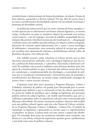 Juventude e Cultura                                                              225




reconhecimento e democratização de formas de produção, circulação e fruição de
bens culturais, associando-a a direitos culturais. Ou seja, além do acesso, passa a
ser tema o reconhecimento da pluralidade cultural e da necessidade de proteção e
promoção da diversidade cultural.
      As análises da cultura juvenil, por seu turno, retratam de forma exemplar es-
ses dois aspectos por se relacionarem com formas culturais legítimas e, ao mesmo
tempo, recolocarem em pauta as complexas relações da juventude com recursos
sociais instáveis – crise do emprego e mercado de trabalho, incapacidade das ins-
tituições educacionais e familiares no processo de socialização etc. –, desagregação
e exclusão social, mas também uma desconfiança em relação à cultura consagrada,
decorrente do crescente capital informacional, isto é, acesso a novas tecnologias
de informação e comunicação, nova economia cultural de serviços que acabam
por cristalizar uma valorização do ecletismo e da hibridização cultural, enfim, do
pluralismo do gosto e dos estilos de vida.
      Este trabalho procura, então, relacionar as culturas juvenis com as duas
descrições anteriormente realizadas: com a abordagem legitimista, que deu va-
zão a políticas de democratização, e a pluralista, relacionada à democracia cul-
tural. Na realidade, não se precisa estabelecer uma distinção absoluta entre elas,
apesar de a história política as opor. A descrição das culturas juvenis deve levar
em consideração a complementaridade das abordagens, a necessidade de polí-
ticas que as reconheçam simultaneamente e desenvolvam ações de promoção e
reconhecimento das diferenças, ao mesmo tempo estabelecendo estratégias de
acesso a bens e outros recursos culturais.
      A primeira seção deste texto apresenta o Programa Educação, Cultura e
Cidadania, referência de política em grande parte direcionada para os jovens.
A segunda seção delimita o que é a juventude em face da cultura, apresentado-
as a partir do modelo de reprodução, que é análogo ao legitimista, por pressupor
padrões estáveis de cultura legítima, e do modelo experimentalista, que, por se-
melhança ao pluralista, indica as experiências culturais como caracterizadas pela
diferença e diversidade. No mesmo movimento analítico, relaciona cada modelo
com uma política cultural vigente, qual seja a dos Pontos de Cultura, cristaliza-
da no Programa Educação, Cultura e Cidadania – Cultura Viva. O modelo de
reprodução ou legitimista é apresentado na terceira seção e o experimentalista
ou pluralista, na quarta. A quinta seção traz uma síntese a respeito das aborda-
gens. Os conteúdos desta seção são usualmente utilizados como conclusão, mas
deixou-se a esta última a função de reapresentar questões gerais e problematizar
a juventude como tema de políticas culturais.
 