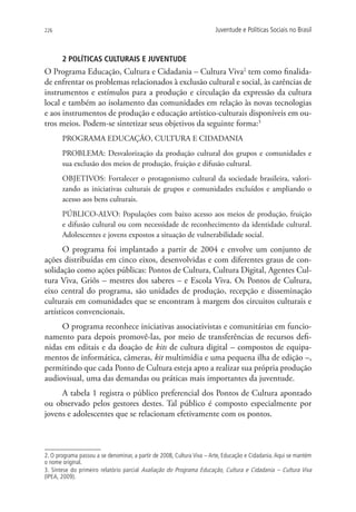 226                                                                    Juventude e Políticas Sociais no Brasil



       2 Políticas culturais e juventude
O Programa Educação, Cultura e Cidadania – Cultura Viva2 tem como finalida-
de enfrentar os problemas relacionados à exclusão cultural e social, às carências de
instrumentos e estímulos para a produção e circulação da expressão da cultura
local e também ao isolamento das comunidades em relação às novas tecnologias
e aos instrumentos de produção e educação artístico-culturais disponíveis em ou-
tros meios. Podem-se sintetizar seus objetivos da seguinte forma:3
       PROGRAMA EDUCAÇÃO, CULTURA E CIDADANIA
       PROBLEMA: Desvalorização da produção cultural dos grupos e comunidades e
       sua exclusão dos meios de produção, fruição e difusão cultural.
       OBJETIVOS: Fortalecer o protagonismo cultural da sociedade brasileira, valori-
       zando as iniciativas culturais de grupos e comunidades excluídos e ampliando o
       acesso aos bens culturais.
       PÚBLICO-ALVO: Populações com baixo acesso aos meios de produção, fruição
       e difusão cultural ou com necessidade de reconhecimento da identidade cultural.
       Adolescentes e jovens expostos a situação de vulnerabilidade social.
      O programa foi implantado a partir de 2004 e envolve um conjunto de
ações distribuídas em cinco eixos, desenvolvidas e com diferentes graus de con-
solidação como ações públicas: Pontos de Cultura, Cultura Digital, Agentes Cul-
tura Viva, Griôs – mestres dos saberes – e Escola Viva. Os Pontos de Cultura,
eixo central do programa, são unidades de produção, recepção e disseminação
culturais em comunidades que se encontram à margem dos circuitos culturais e
artísticos convencionais.
     O programa reconhece iniciativas associativistas e comunitárias em funcio-
namento para depois promovê-las, por meio de transferências de recursos defi-
nidas em editais e da doação de kits de cultura digital – compostos de equipa-
mentos de informática, câmeras, kit multimídia e uma pequena ilha de edição –,
permitindo que cada Ponto de Cultura esteja apto a realizar sua própria produção
audiovisual, uma das demandas ou práticas mais importantes da juventude.
     A tabela 1 registra o público preferencial dos Pontos de Cultura apontado
ou observado pelos gestores destes. Tal público é composto especialmente por
jovens e adolescentes que se relacionam efetivamente com os pontos.



2. O programa passou a se denominar, a partir de 2008, Cultura Viva – Arte, Educação e Cidadania. Aqui se mantém
o nome original.
3. Síntese do primeiro relatório parcial Avaliação do Programa Educação, Cultura e Cidadania – Cultura Viva
(IPEA, 2009).
 