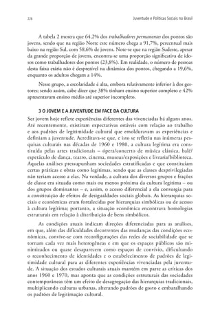 228                                                 Juventude e Políticas Sociais no Brasil



      A tabela 2 mostra que 64,2% dos trabalhadores permanentes dos pontos são
jovens, sendo que na região Norte este número chega a 91,7%, percentual mais
baixo na região Sul, com 58,6% de jovens. Note-se que na região Sudeste, apesar
da grande proporção de jovens, encontra-se uma proporção significativa de ido-
sos como trabalhadores dos pontos (23,8%). Em realidade, o número de pessoas
desta faixa etária não é desprezível na dinâmica dos pontos, chegando a 19,6%,
enquanto os adultos chegam a 14%.
      Nesse grupo, a escolaridade é alta, embora relativamente inferior à dos ges-
tores; sendo assim, cabe dizer que 38% tinham ensino superior completo e 42%
apresentavam ensino médio até superior incompleto.

      3 O jovem e a juventude em face da cultura
Ser jovem hoje reflete experiências diferentes das vivenciadas há alguns anos.
Até recentemente, existiram expectativas estáveis com relação ao trabalho
e aos padrões de legitimidade cultural que emolduravam as experiências e
definiam a juventude. Acreditava-se que, e isto se refletiu nas inúmeras pes-
quisas culturais nas décadas de 1960 e 1980, a cultura legítima era cons-
tituída pelas artes tradicionais – ópera/concerto de música clássica, balé/
espetáculo de dança, teatro, cinema, museus/exposições e livraria/biblioteca.
Aquelas análises pressupunham sociedades estratificadas e que constituíam
certas práticas e obras como legítimas, sendo que as classes desprivilegiadas
não teriam acesso a elas. Na verdade, a cultura dos diversos grupos e frações
de classe era situada como mais ou menos próxima da cultura legítima – ou
dos grupos dominantes – e, assim, o acesso diferencial a ela convergia para
a constituição de efeitos de desigualdades sociais globais. As hierarquias so-
ciais e econômicas eram fortalecidas por hierarquias simbólicas ou de acesso
à cultura legítima; portanto, a situação econômica encontrava homologias
estruturais em relação à distribuição de bens simbólicos.
     As condições atuais indicam direções diferenciadas para as análises,
em que, além das dificuldades decorrentes das mudanças das condições eco-
nômicas, convive-se com reconfigurações das redes de sociabilidade que se
tornam cada vez mais heterogêneas e em que os espaços públicos são mi-
nimizados ou quase desaparecem como espaços de convívio, dificultando
o reconhecimento de identidades e o estabelecimento de padrões de legi-
timidade cultural para as diferentes experiências vivenciadas pela juventu-
de. A situação dos estudos culturais atuais mantém em parte as críticas dos
anos 1960 e 1970, mas aponta que as condições estruturais das sociedades
contemporâneas têm um efeito de desagregação das hierarquias tradicionais,
multiplicando culturas urbanas, alterando padrões de gosto e embaralhando
os padrões de legitimação cultural.
 