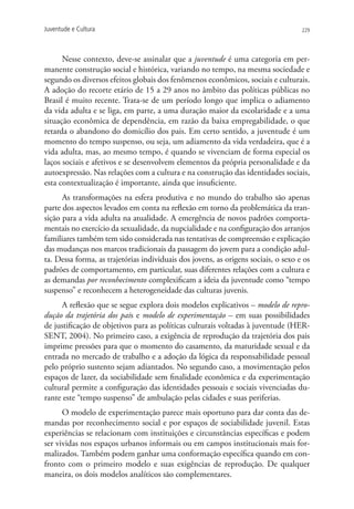 Juventude e Cultura                                                                 229




      Nesse contexto, deve-se assinalar que a juventude é uma categoria em per-
manente construção social e histórica, variando no tempo, na mesma sociedade e
segundo os diversos efeitos globais dos fenômenos econômicos, sociais e culturais.
A adoção do recorte etário de 15 a 29 anos no âmbito das políticas públicas no
Brasil é muito recente. Trata-se de um período longo que implica o adiamento
da vida adulta e se liga, em parte, a uma duração maior da escolaridade e a uma
situação econômica de dependência, em razão da baixa empregabilidade, o que
retarda o abandono do domicílio dos pais. Em certo sentido, a juventude é um
momento do tempo suspenso, ou seja, um adiamento da vida verdadeira, que é a
vida adulta, mas, ao mesmo tempo, é quando se vivenciam de forma especial os
laços sociais e afetivos e se desenvolvem elementos da própria personalidade e da
autoexpressão. Nas relações com a cultura e na construção das identidades sociais,
esta contextualização é importante, ainda que insuficiente.
      As transformações na esfera produtiva e no mundo do trabalho são apenas
parte dos aspectos levados em conta na reflexão em torno da problemática da tran-
sição para a vida adulta na atualidade. A emergência de novos padrões comporta-
mentais no exercício da sexualidade, da nupcialidade e na configuração dos arranjos
familiares também tem sido considerada nas tentativas de compreensão e explicação
das mudanças nos marcos tradicionais da passagem do jovem para a condição adul-
ta. Dessa forma, as trajetórias individuais dos jovens, as origens sociais, o sexo e os
padrões de comportamento, em particular, suas diferentes relações com a cultura e
as demandas por reconhecimento complexificam a ideia da juventude como “tempo
suspenso” e reconhecem a heterogeneidade das culturas juvenis.
     A reflexão que se segue explora dois modelos explicativos – modelo de repro-
dução da trajetória dos pais e modelo de experimentação – em suas possibilidades
de justificação de objetivos para as políticas culturais voltadas à juventude (HER-
SENT, 2004). No primeiro caso, a exigência de reprodução da trajetória dos pais
imprime pressões para que o momento do casamento, da maturidade sexual e da
entrada no mercado de trabalho e a adoção da lógica da responsabilidade pessoal
pelo próprio sustento sejam adiantados. No segundo caso, a movimentação pelos
espaços de lazer, da sociabilidade sem finalidade econômica e da experimentação
cultural permite a configuração das identidades pessoais e sociais vivenciadas du-
rante este “tempo suspenso” de ambulação pelas cidades e suas periferias.
      O modelo de experimentação parece mais oportuno para dar conta das de-
mandas por reconhecimento social e por espaços de sociabilidade juvenil. Estas
experiências se relacionam com instituições e circunstâncias específicas e podem
ser vividas nos espaços urbanos informais ou em campos institucionais mais for-
malizados. Também podem ganhar uma conformação específica quando em con-
fronto com o primeiro modelo e suas exigências de reprodução. De qualquer
maneira, os dois modelos analíticos são complementares.
 