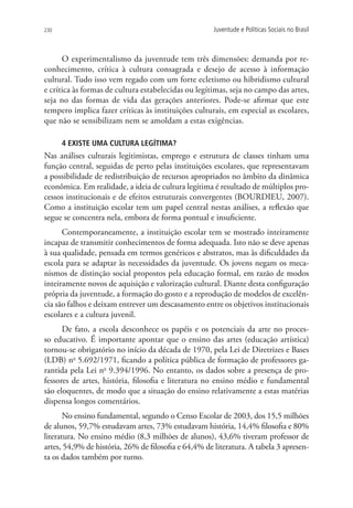 230                                                   Juventude e Políticas Sociais no Brasil



      O experimentalismo da juventude tem três dimensões: demanda por re-
conhecimento, crítica à cultura consagrada e desejo de acesso à informação
cultural. Tudo isso vem regado com um forte ecletismo ou hibridismo cultural
e crítica às formas de cultura estabelecidas ou legítimas, seja no campo das artes,
seja no das formas de vida das gerações anteriores. Pode-se afirmar que este
tempero implica fazer críticas às instituições culturais, em especial as escolares,
que não se sensibilizam nem se amoldam a estas exigências.

      4 Existe uma cultura legítima?
Nas análises culturais legitimistas, emprego e estrutura de classes tinham uma
função central, seguidas de perto pelas instituições escolares, que representavam
a possibilidade de redistribuição de recursos apropriados no âmbito da dinâmica
econômica. Em realidade, a ideia de cultura legítima é resultado de múltiplos pro-
cessos institucionais e de efeitos estruturais convergentes (BOURDIEU, 2007).
Como a instituição escolar tem um papel central nestas análises, a reflexão que
segue se concentra nela, embora de forma pontual e insuficiente.
      Contemporaneamente, a instituição escolar tem se mostrado inteiramente
incapaz de transmitir conhecimentos de forma adequada. Isto não se deve apenas
à sua qualidade, pensada em termos genéricos e abstratos, mas às dificuldades da
escola para se adaptar às necessidades da juventude. Os jovens negam os meca-
nismos de distinção social propostos pela educação formal, em razão de modos
inteiramente novos de aquisição e valorização cultural. Diante desta configuração
própria da juventude, a formação do gosto e a reprodução de modelos de excelên-
cia são falhos e deixam entrever um descasamento entre os objetivos institucionais
escolares e a cultura juvenil.
      De fato, a escola desconhece os papéis e os potenciais da arte no proces-
so educativo. É importante apontar que o ensino das artes (educação artística)
tornou-se obrigatório no início da década de 1970, pela Lei de Diretrizes e Bases
(LDB) no 5.692/1971, ficando a política pública de formação de professores ga-
rantida pela Lei no 9.394/1996. No entanto, os dados sobre a presença de pro-
fessores de artes, história, filosofia e literatura no ensino médio e fundamental
são eloquentes, de modo que a situação do ensino relativamente a estas matérias
dispensa longos comentários.
       No ensino fundamental, segundo o Censo Escolar de 2003, dos 15,5 milhões
de alunos, 59,7% estudavam artes, 73% estudavam história, 14,4% filosofia e 80%
literatura. No ensino médio (8,3 milhões de alunos), 43,6% tiveram professor de
artes, 54,9% de história, 26% de filosofia e 64,4% de literatura. A tabela 3 apresen-
ta os dados também por turno.
 