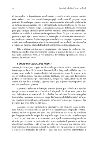 232                                                   Juventude e Políticas Sociais no Brasil



da juventude e de fortalecimento simultâneo da criatividade e das artes nas institui-
ções escolares como elementos didático-pedagógicos relevantes. O programa capta
parte das demandas por reconhecimento e experimentação, abarcando a valorização
de culturas não consagradas, isto é, não legitimadas institucionalmente ou nos mer-
cados culturais. Ao mesmo tempo, considera as necessidades de formação profissional
para que a inserção laboral do jovem também resulte de uma adequação entre iden-
tidade e capacidade. A valorização do experimentalismo faz que outra demanda se
pronuncie, qual seja, o acesso irrestrito às tecnologias de informação e comunicação,
em particular a internet. Por fim, o programa também tem um papel importante em
relação à escola, buscando aproximá-la da comunidade e estimulando transformações
a respeito do papel da criatividade cultural no interior do sistema educacional.
     Não se afirma com isso que o programa em tela é capaz de resolver os pro-
blemas apontados, mas simplesmente tematiza a questão das relações da juven-
tude com a cultura de forma a reconhecer sua diversidade e pluralidade. Esta é a
questão da próxima seção.

      5 Existe uma cultura dos jovens?
A tentação é começar a responder afirmando que existem muitas culturas jovens,
isto é, aquelas da periferia urbana das metrópoles, das grandes cidades, dos cen-
tros de maior renda, do interior, dos jovens indígenas, dos jovens do mundo rural,
dos jovens brasilienses, paulistas, cariocas, das favelas etc. Cada item da descrição
poderia ser multiplicado por suas variantes, por gênero, região, etnia e assim por
diante. Em vez desta estratégia, segue-se outra, que é apontar as perspectivas ge-
rais que envolvem a questão.
      A primeira refere-se à distinção entre os jovens que trabalham e aqueles
que permanecem no sistema educacional, dispondo de vários anos para se in-
serir definitivamente no mundo do trabalho. Estes últimos foram retidos pelas
instituições escolares e se mantêm longe das “responsabilidades sérias” até que
seu engajamento implique conflitos com os “adultos” ou antigos ocupantes das
posições que estão sendo disputadas.
      Alguns problemas surgem dessa perspectiva. Em primeiro lugar, a estru-
tura familiar que mantinha as condições de escolarização ampliada se trans-
formou muito e o jovem, em geral, não pode manter este status de estudante
por longo período de tempo. Em segundo lugar, é necessário considerar que
a escola – por razões estruturais, como a presença de novas tecnologias educa-
cionais, por exemplo, ou institucionais, como a ausência de professores e livros
didáticos de qualidade – não oferece um saber de excelência que permita cons-
truir marcos de legitimação cultural. E, finalmente, é preciso ter em mente que
a situação dos mercados de trabalho – cada vez mais instáveis, segmentados e
 