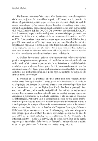 Juventude e Cultura                                                           235




      Finalmente, deve-se enfatizar que o nível de consumo cultural é exponen-
ciado entre os jovens de escolaridade superior a 12 anos, ou seja, os universi-
tários. Os gastos multiplicam-se por três e até seis vezes em relação ao total de
gastos culturais per capita. Entre os jovens de maior escolaridade e que consu-
miram bens culturais, os maiores dispêndios médios foram com outras saídas
(R$ 679,00), teatro (R$ 458,00), CD (R$ 309,00) e periódicos (R$ 306,00).
Mas é interessante que o universo de jovens universitários que gastaram com
cinema é de 29,8%; com periódicos, de 28%; com vídeo, de 20,6%; e com CD,
de 15%. Enquanto isso, outras saídas têm gasto para o universo de 18,6%, livros
para 8% e teatro cai para 7%. Estes dados mostram que, além de diferentes in-
tensidades de práticas, a composição da cesta de consumo é bastante heterogênea
entre os jovens. Fica claro que eles se mobilizam para consumir bens culturais,
mas entre os itens de consumo encontram-se bens que não se limitam àqueles
das artes tomadas em sentido normativo – artes tradicionais.
      As análises de consumo e práticas culturais mostram a realização de outras
práticas complementares e, portanto, não excludentes entre si, realizadas no
ambiente doméstico, voltadas para escalas de preferências e sociabilidades dife-
renciadas, e que se afastam de uma pauta de práticas culturais normativas – das
artes tradicionais. Os dados apresentados mostram a complexidade da questão
cultural e dos problemas enfrentados pelas políticas culturais na definição do
âmbito de sua intervenção.
     É provável que as políticas culturais estimulem um relacionamento
maior entre formação escolar – gosto pelas artes tradicionais, valendo-se
da ampliação dos espaços de convívio entre as duas esferas de práticas, isto
é, a institucional e a antropológica (empírica). Também é possível dizer
que estas políticas podem mudar o significado das práticas de audiovisual,
do uso de computadores, da multimídia etc., na medida em que podem ser
associadas a tecnologias de produção artística, e não apenas ao consumo
de informações. Por outro lado, o estabelecimento da cultura como instru-
mento de promoção de liberdades básicas deve estimular o associativismo e
a multiplicação de espaços públicos de reconhecimento social e de constru-
ção da autoestima. São estes os desafios do Programa Educação, Cultura e
Cidadania. Só para constar, é relevante lembrar que grande parte dos pontos
tem espaços para desenvolver diferentes atividades, a exemplo de sala de
aula (90% dos pontos), sala de projeção audiovisual (71%), laboratório de
informática (70%), biblioteca (68%), sala de exposição (66%), entre outros
espaços para atividades – laboratório de fotografia, brinquedoteca, discote-
ca etc. –, que podem ser facilmente visualizáveis no gráfico 1.
 