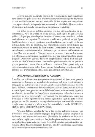 Juventude e Cultura                                                             237




      De certa maneira, a descrição empírica do consumo revela que boa parte dos
bens financiados pelo Estado não encontra correspondência no gosto do público
ou nas possibilidades para que seja usufruída. Muitos respondem a este desen-
contro preconizando mais produção e políticas de acessibilidade. Quanto maior a
oferta, maior a demanda. Esta posição é parcialmente verdadeira.
      Em linhas gerais, as políticas culturais têm um viés produtivista ou pa-
trimonialista. Aqui se aponta em outra direção, qual seja a de que a política
pública, tal qual preconizada pelos Pontos de Cultura, deve considerar também
os desejos reais ou empíricos. Transformar e melhorar a qualidade do que é pro-
duzido, melhorar o acesso – mais arte e música clássica, por exemplo – e formar
a demanda são parte do problema, mas é também necessário partir daquilo que
mobiliza as pessoas em torno do fazer cultural. Desta forma, a cultura pode ser
tomada como um fenômeno vivo, dinâmico, capaz de animar a vida econômica
e simbólica das sociedades. Não por acaso, o consumo e seus estilos fomen-
tam identidades, que surgem e desaparecem, mas que ligam indivíduos, grupos
e regiões. O consumo cultural dá ordem a significados e indicia inúmeras iden-
tidades sociais.Os bens culturais consumidos aproximam ou afastam pessoas e
grupos; permitem compartilhar semelhanças e assinalar diferenças de origem e
trajetórias sociais; traçam linhas de um sistema de inclusão e exclusão. Afinal, do
convívio dos grupos fazem parte aqueles que carregam semelhanças.

      6 Uma abordagem legitimista ou pluralista?
A análise das práticas e dos comportamentos culturais da juventude permite
questionar as formas e os desenhos das políticas culturais e, até mesmo, a
concepção de cultura que as orientam. As abordagens tradicionais, a respeito
destas políticas, apontavam a democratização da cultura como possibilidade de
acesso a alguns bens, gêneros e modalidades culturais mais ou menos legítimas
socialmente. As análises de frequência a certos espaços culturais – museus e
exposições de arte, por exemplo – apresentam esta limitação, que é supor que
a visitação a certos equipamentos e obras é igualmente legítima para todos os
grupos sociais. No entanto, a sociografia da visitação tem revelado uma cor-
relação entre frequência e níveis altos de escolaridade e renda (BOTELHO;
FIORE, 2004; FORTUNA; SILVA, 2002).
      Por outro lado, os estudos da vida e das práticas culturais comuns – em
especial dos jovens, mas também de grupos das periferias urbanas, imigrantes ou
mulheres – não apenas indicaram uma pluralidade de modalidades de prática,
mas também implicaram a crítica da fixação dos gêneros culturais como mais ou
menos legítimos para todos os grupos. Se o viés legitimista permitia criticar du-
ramente a falta de democratização da cultura, não dava visibilidade à diversidade
de sistemas culturais efetivamente vivenciados.
 