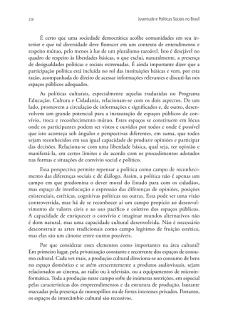 238                                                  Juventude e Políticas Sociais no Brasil



      É certo que uma sociedade democrática acolhe comunidades em seu in-
terior e que tal diversidade deve florescer em um contexto de entendimento e
respeito mútuo, pelo menos à luz de um pluralismo razoável. Isto é desejável no
quadro de respeito às liberdades básicas, o que exclui, naturalmente, a presença
de desigualdades políticas e sociais extremadas. É ainda importante dizer que a
participação política está incluída no rol das instituições básicas e vem, por esta
razão, acompanhada do direito de acessar informações relevantes e discuti-las nos
espaços públicos adequados.
     As políticas culturais, especialmente aquelas traduzidas no Programa
Educação, Cultura e Cidadania, relacionam-se com os dois aspectos. De um
lado, promovem a circulação de informações e significados e, de outro, desen-
volvem um grande potencial para a instauração de espaços públicos de con-
vívio, troca e reconhecimento mútuo. Estes espaços se constituem em lócus
onde os participantes podem ser vistos e ouvidos por todos e onde é possível
que isto aconteça sob ângulos e perspectivas diferentes, em suma, que todos
sejam reconhecidos em sua igual capacidade de produzir opiniões e participar
das decisões. Relaciona-se com uma liberdade básica, qual seja, ter opinião e
manifestá-la, em certos limites e de acordo com os procedimentos adotados
nas formas e situações de convívio social e político.
      Essa perspectiva permite repensar a política como campo de reconheci-
mento das diferenças sociais e de diálogo. Assim, a política não é apenas um
campo em que predomina o dever moral do Estado para com os cidadãos,
mas espaço de interlocução e expressão das diferenças de opiniões, posições
existenciais, estéticas, cognitivas políticas ou outras. Esta pode ser uma visão
controvertida, mas há de se reconhecer aí um campo propício ao desenvol-
vimento de valores civis e ao uso pacífico e coletivo dos espaços públicos.
A capacidade de enriquecer o convívio e imaginar mundos alternativos não
é dom natural, mas uma capacidade cultural desenvolvida. Não é necessário
desconstruir as artes tradicionais como campo legítimo de fruição estética,
mas elas são um cânone entre outros possíveis.
      Por que considerar esses elementos como importantes na área cultural?
Em primeiro lugar, pela privatização constante e recorrente dos espaços de consu-
mo cultural. Cada vez mais, a produção cultural direciona-se ao consumo de bens
no espaço doméstico e se atém crescentemente a produtos audiovisuais, sejam
relacionados ao cinema, ao rádio ou à televisão, ou a equipamentos de microin-
formática. Toda a produção neste campo sofre de inúmeras restrições, em especial
pelas características dos empreendimentos e da estrutura de produção, bastante
marcadas pela presença de monopólios ou de fortes interesses privados. Portanto,
os espaços de intercâmbio cultural são recessivos.
 
