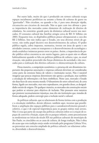 Juventude e Cultura                                                            239




      Por outro lado, muito do que é produzido em termos culturais ocupa
espaços socialmente periféricos ou assume a forma de culturas de gueto ou
“guetizadas”. Não circulam, ou quando o faz, é para uma absorção rápida,
circunscrita aos circuitos de mercado. Não se quer com isto afirmar a pou-
ca importância dos mercados como elementos de realização de direitos de
cidadania. Ao contrário: grande parte da dinâmica cultural ocorre nos mer-
cados. O consumo cultural das famílias atingiu cerca de R$ 31 bilhões em
2003. Enquanto isso, os dispêndios públicos pouco ultrapassaram a casa dos
R$ 2 bilhões. Isto não indica que o Estado, em seus diversos níveis de go-
verno, não tenha papel decisivo nos desenvolvimentos da cultura. O poder
público regula, cobra impostos, normatiza, investe em áreas de apoio e em
atividades conexas, como os transportes e o desenvolvimento de tecnologias e
ainda estabelece inúmeras pontes entre os países. Assim, a importância do po-
der público talvez encontre-se em outros lugares, para os quais não se olham
habitualmente quando se fala em políticas públicas de cultura e que, na atual
situação, não podem prescindir das forças dinâmicas da sociedade e dos mer-
cados para a realização dos direitos culturais e a democratização da cultura.
      Dessa maneira, a competição econômica e a presença de um dinamismo im-
portante das pequenas associações e empresas culturais deveriam ser consideradas
como parte da estrutura básica de valores e instituições sociais. Não é razoável
imaginar que poucas empresas determinem não apenas a produção, mas também
a circulação de informações e de bens simbólicos. Neste caso, mercado e Estado
são duas faces de uma mesma moeda. O dinamismo do setor cultural está, de certa
forma, ligado aos mercados, mas estes reproduzem, em grandes doses, as desigual-
dades sociais de origem. De qualquer maneira, os mercados são construções sociais
que podem se orientar para objetivos de inclusão. Não possuem uma natureza
que promove necessariamente injustiças, mas eles são instituições que, tratadas de
forma adequada, podem convergir para a inclusão social e cultural.
      As políticas culturais, que se relacionam de forma íntima com a produção
e a circulação simbólica, devem oferecer, também aqui, recursos que possibi-
litem a ampliação dos espaços públicos para o autodesenvolvimento pessoal e
coletivo, o que é de especial importância para os grupos etários mais jovens.
Não é à toa que parte do escopo das políticas culturais refere-se à criação de es-
paços de convívio e fruição, sejam eles os parques infantis, como preconizaram
os modernistas no início do século XX nas políticas culturais do município de
São Paulo, os cineclubes ou as casas de cultura, de longa tradição. Não é obra
do acaso que esta tradição esteja sendo revisitada pelo programa Cultura Viva,
ao preconizar um conceito ampliado de política cultural e ao relacionar cultu-
ra, diversidade e desenvolvimento.
 