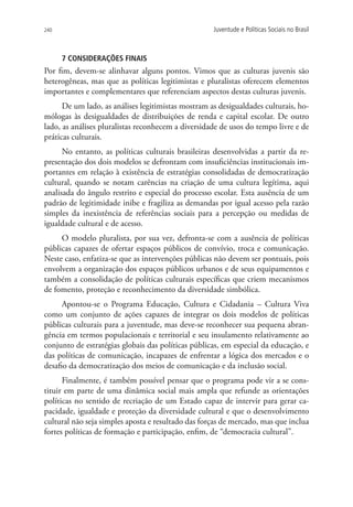 240                                                 Juventude e Políticas Sociais no Brasil



      7 Considerações finais
Por fim, devem-se alinhavar alguns pontos. Vimos que as culturas juvenis são
heterogêneas, mas que as políticas legitimistas e pluralistas oferecem elementos
importantes e complementares que referenciam aspectos destas culturas juvenis.
      De um lado, as análises legitimistas mostram as desigualdades culturais, ho-
mólogas às desigualdades de distribuições de renda e capital escolar. De outro
lado, as análises pluralistas reconhecem a diversidade de usos do tempo livre e de
práticas culturais.
      No entanto, as políticas culturais brasileiras desenvolvidas a partir da re-
presentação dos dois modelos se defrontam com insuficiências institucionais im-
portantes em relação à existência de estratégias consolidadas de democratização
cultural, quando se notam carências na criação de uma cultura legítima, aqui
analisada do ângulo restrito e especial do processo escolar. Esta ausência de um
padrão de legitimidade inibe e fragiliza as demandas por igual acesso pela razão
simples da inexistência de referências sociais para a percepção ou medidas de
igualdade cultural e de acesso.
     O modelo pluralista, por sua vez, defronta-se com a ausência de políticas
públicas capazes de ofertar espaços públicos de convívio, troca e comunicação.
Neste caso, enfatiza-se que as intervenções públicas não devem ser pontuais, pois
envolvem a organização dos espaços públicos urbanos e de seus equipamentos e
também a consolidação de políticas culturais específicas que criem mecanismos
de fomento, proteção e reconhecimento da diversidade simbólica.
      Apontou-se o Programa Educação, Cultura e Cidadania – Cultura Viva
como um conjunto de ações capazes de integrar os dois modelos de políticas
públicas culturais para a juventude, mas deve-se reconhecer sua pequena abran-
gência em termos populacionais e territorial e seu insulamento relativamente ao
conjunto de estratégias globais das políticas públicas, em especial da educação, e
das políticas de comunicação, incapazes de enfrentar a lógica dos mercados e o
desafio da democratização dos meios de comunicação e da inclusão social.
      Finalmente, é também possível pensar que o programa pode vir a se cons-
tituir em parte de uma dinâmica social mais ampla que refunde as orientações
políticas no sentido de recriação de um Estado capaz de intervir para gerar ca-
pacidade, igualdade e proteção da diversidade cultural e que o desenvolvimento
cultural não seja simples aposta e resultado das forças de mercado, mas que inclua
fortes políticas de formação e participação, enfim, de “democracia cultural”.
 