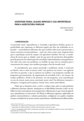 Capítulo 10



       JUVENTUDE RURAL: ALGUNS IMPASSES E SUA IMPORTÂNCIA
       PARA A AGRICULTURA FAMILIAR
                                                                                          Brancolina Ferreira*
                                                                                                Fábio Alves**




       1 APRESENTAÇÃO
A juventude rural,1 especialmente a vinculada à agricultura familiar, possui es-
pecificidades que expressam os diferentes papéis que lhes são atribuídos ou es-
perados – essencialmente diferentes dos que incidem sobre jovens pertencentes a
outros contextos socioeconômicos –, pois são vistos como uma categoria-chave
para a reprodução social do campo e da agricultura familiar. Por isso, a transfe-
rência de jovens para as cidades, mais do que parte do movimento demográfico
geral do processo de urbanização das sociedades industrializadas contemporâneas,
tem sido vista como um problema, na medida em que não só contribui para o
esvaziamento do campo, mas também pressagia o fim do mundo rural.
     O entendimento que associa juventude a problemas sociais é recorrente
no Brasil e não se atém ao jovem rural:2 está presente nos atores e nas agências
com foco na questão, o que se expressa nas análises e nas propostas contidas em
programas governamentais, de organizações da sociedade civil e, até mesmo, do
campo acadêmico. Ainda se faz presente, em tais propostas, certa naturalização
no uso de termos como jovem, juventude, jovem rural. Em diferentes inserções e
enfoques, a categoria jovem aparece, muitas vezes, como autoevidente.
      Dado que as fronteiras entre o rural e o urbano estão cada vez mais próximas,
e diferentes universos culturais entrelaçam-se, as dificuldades inerentes à vida e ao tra-
balho no meio rural expõem novas perspectivas e dilemas para os que vivem da agricul-
tura, especialmente os mais jovens. No Brasil, as diferenças regionais, explicitadas em
padrões socioeconômicos e culturais particulares, configuram um quadro complexo
em que a condição de ser jovem assume características e desdobramentos diferenciados.


* Pesquisadora do Programa de Pesquisa para o Desenvolvimento Nacional (PNPD) do Ipea.
** Especialista em Políticas Públicas e Gestão Governamental em exercício no Ipea.
1. Para as considerações deste texto, é tomada por juventude rural a população residente na zona rural inserida na
faixa etária de 15 a 29 anos.
2. Como pode ser visto nos demais textos setoriais que compõem este livro.
 