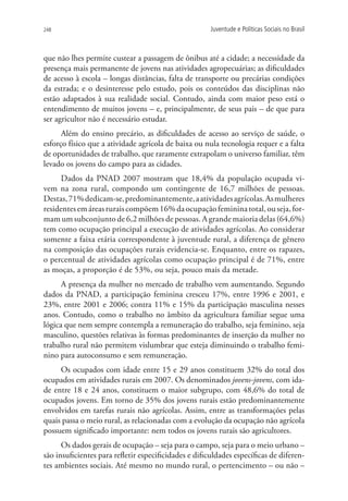 248                                                    Juventude e Políticas Sociais no Brasil



que não lhes permite custear a passagem de ônibus até a cidade; a necessidade da
presença mais permanente de jovens nas atividades agropecuárias; as dificuldades
de acesso à escola – longas distâncias, falta de transporte ou precárias condições
da estrada; e o desinteresse pelo estudo, pois os conteúdos das disciplinas não
estão adaptados à sua realidade social. Contudo, ainda com maior peso está o
entendimento de muitos jovens – e, principalmente, de seus pais – de que para
ser agricultor não é necessário estudar.
      Além do ensino precário, as dificuldades de acesso ao serviço de saúde, o
esforço físico que a atividade agrícola de baixa ou nula tecnologia requer e a falta
de oportunidades de trabalho, que raramente extrapolam o universo familiar, têm
levado os jovens do campo para as cidades.
      Dados da PNAD 2007 mostram que 18,4% da população ocupada vi-
vem na zona rural, compondo um contingente de 16,7 milhões de pessoas.
Destas, 71% dedicam-se, predominantemente, a atividades agrícolas. As mulheres
residentes em áreas rurais compõem 16% da ocupação feminina total, ou seja, for-
mam um subconjunto de 6,2 milhões de pessoas. A grande maioria delas (64,6%)
tem como ocupação principal a execução de atividades agrícolas. Ao considerar
somente a faixa etária correspondente à juventude rural, a diferença de gênero
na composição das ocupações rurais evidencia-se. Enquanto, entre os rapazes,
o percentual de atividades agrícolas como ocupação principal é de 71%, entre
as moças, a proporção é de 53%, ou seja, pouco mais da metade.
      A presença da mulher no mercado de trabalho vem aumentando. Segundo
dados da PNAD, a participação feminina cresceu 17%, entre 1996 e 2001, e
23%, entre 2001 e 2006; contra 11% e 15% da participação masculina nesses
anos. Contudo, como o trabalho no âmbito da agricultura familiar segue uma
lógica que nem sempre contempla a remuneração do trabalho, seja feminino, seja
masculino, questões relativas às formas predominantes de inserção da mulher no
trabalho rural não permitem vislumbrar que esteja diminuindo o trabalho femi-
nino para autoconsumo e sem remuneração.
     Os ocupados com idade entre 15 e 29 anos constituem 32% do total dos
ocupados em atividades rurais em 2007. Os denominados jovens-jovens, com ida-
de entre 18 e 24 anos, constituem o maior subgrupo, com 48,6% do total de
ocupados jovens. Em torno de 35% dos jovens rurais estão predominantemente
envolvidos em tarefas rurais não agrícolas. Assim, entre as transformações pelas
quais passa o meio rural, as relacionadas com a evolução da ocupação não agrícola
possuem significado importante: nem todos os jovens rurais são agricultores.
      Os dados gerais de ocupação – seja para o campo, seja para o meio urbano –
são insuficientes para refletir especificidades e dificuldades específicas de diferen-
tes ambientes sociais. Até mesmo no mundo rural, o pertencimento – ou não –
 