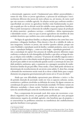 Juventude Rural: alguns impasses e sua importância para a agricultura familiar                             249




a determinado segmento social é fundamental para definir potencialidades e
rumos de vida. Entre os jovens agricultores, o processo de socialização é inevi-
tavelmente diferente dos jovens do meio urbano ou, até mesmo, do meio rural
que não exercem o trabalho agrícola. As relações sociais que conferem sentido e
especificidade aos jovens na agricultura familiar estão fundamentadas na posi-
ção ocupada por eles na divisão social do trabalho como agricultores familiares.
Não se pode menosprezar a dimensão do trabalho enquanto espaço de produção
de valores materiais – produtos e serviços – e simbólicos – ideias, representações
e identidades sociais –, uma vez que os jovens agricultores são membros de uma
unidade doméstica que também atua como unidade de produção agrícola.
      Na lógica da agricultura familiar, as relações produtivas têm como base com-
promissos e obrigações familiares. Disto decorre o fato de o trabalho de todos os
seus integrantes, inclusive os jovens, não envolver questões salariais, porque tem
como finalidade a reprodução social da família e unidade produtiva, tanto no ciclo
curto – reprodução biológica –, como no ciclo longo – reprodução geracional –, e
não a acumulação de capital. Este processo de trabalho percorre diferentes etapas
conforme a evolução do ciclo demográfico da família, o que afeta, ao longo do tem-
po, as relações entre trabalho e consumo.5 O processo de trabalho organiza tanto o
espaço agrícola como o das relações sociais de gênero e geração. Por isso, a passagem
de jovem para adulto só será reconhecida quando ocorrer a construção de uma uni-
dade produtiva autônoma, após o casamento ou a passagem sucessória do estabe-
lecimento familiar de pai para filho. Desse modo, o fator idade perde relevância na
determinação do reconhecimento de um jovem como adulto. E, deste fato, emerge
a demanda dos movimentos sociais rurais de se elevar a idade limite para o enqua-
dramento nos programas governamentais pelo menos até os 32 anos de idade.6
      Ainda que com dificuldades operacionais para delimitar o início e o fim
do período chamado de juventude, tendo em vista os aspectos culturais, sociais,
econômicos e políticos envolvidos na definição do termo, há algum consenso na
consideração de quem é jovem em determinada sociedade. Os limites variam em
diferentes sociedades e classes sociais. Também variam no tempo e dependem
tanto da autoidentificação como do reconhecimento de outros.
      Para a compreensão da juventude rural, dois temas são recorrentes: a ten-
dência migratória dos jovens, em grande parte justificada por uma percepção
relativamente negativa da atividade agrícola e dos benefícios que ela propicia, e
as características ou problemas existentes na transferência dos estabelecimentos
agrícolas familiares à nova geração.

5. Ver Chayanov (1974).
6. Segundo o Estatuto da Criança e do Adolescente (ECA), a juventude é uma fase que vai dos 12 aos 18 anos.
De modo geral, pela necessidade de se delimitar a fase juvenil para fins de enquadramento de políticas públicas
ou estatísticas, tem-se estabelecido a faixa etária de 15 a 29 anos.
 