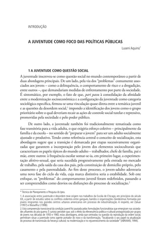 Introdução



        A juventude como foco das políticas públicas
                                                                                                          Luseni Aquino*




        1 A juventude como questão social
A juventude inscreveu-se como questão social no mundo contemporâneo a partir de
duas abordagens principais. De um lado, pela via dos “problemas” comumente asso-
ciados aos jovens – como a delinquência, o comportamento de risco e a drogadição,
entre outros –, que demandariam medidas de enfrentamento por parte da sociedade.
É sintomático, por exemplo, o fato de que, pari passu à consolidação da afinidade
entre a modernização socioeconômica e a configuração da juventude como categoria
sociológica específica, firmou-se uma vinculação quase direta entre a temática juvenil
e as questões da desordem social,1 impondo a identificação dos jovens como o grupo
prioritário sobre o qual deveriam recair as ações de controle social tutelar e repressivo,
promovidas pela sociedade e pelo poder público.
       De outro lado, a juventude também foi tradicionalmente tematizada como
fase transitória para a vida adulta, o que exigiria esforço coletivo – principalmente da
família e da escola – no sentido de “preparar o jovem” para ser um adulto socialmente
ajustado e produtivo. Tendo como referência central o conceito de socialização, esta
abordagem sugere que a transição é demarcada por etapas sucessivamente organi-
zadas que garantem a incorporação pelo jovem dos elementos socioculturais que
caracterizam os papéis típicos do mundo adulto – trabalhador, chefe de família, pai e
mãe, entre outros: à frequência escolar somar-se-ia, em primeiro lugar, a experimen-
tação afetivo-sexual, que seria sucedida progressivamente pela entrada no mercado
de trabalho, pela saída da casa dos pais, pela constituição de domicílio próprio, pelo
casamento e pela parentalidade. Ao fim deste processo, o jovem-adulto adentraria
uma nova fase do ciclo da vida, cuja marca distintiva seria a estabilidade. Sob este
enfoque, os “problemas” do comportamento juvenil foram redefinidos, passando a
ser compreendidos como desvios ou disfunções do processo de socialização.2

* Técnica de Planejamento e Pesquisa do Ipea.
1. A associação entre juventude e desordem teve origem nos trabalhos da Escola de Chicago, em princípios do século
XX, a partir de estudos sobre os conflitos violentos entre gangues, bandos e organizações clandestinas formadas por
jovens imigrantes nos grandes centros urbanos americanos em processo de industrialização. A respeito, ver Zaluar
(1997) e Waiselfisz (1998).
2. Esta compreensão transicional da condição juvenil foi pautada pelas formulações funcionalistas que emergiram nas socieda-
des afluentes do pós-guerra. É curioso perceber que, sob o efeito da efervescência política e cultural protagonizada por grupos
de jovens nas décadas de 1950 e 1960, estas abordagens, ainda que centradas na questão da reprodução da ordem social,
permitiram situar a juventude como agente portador do novo e da transformação, “localizando o seu papel na atualização
do processo de transmissão da herança cultural, na modernização e no rejuvenescimento da sociedade” (ABRAMO, 1994).
 