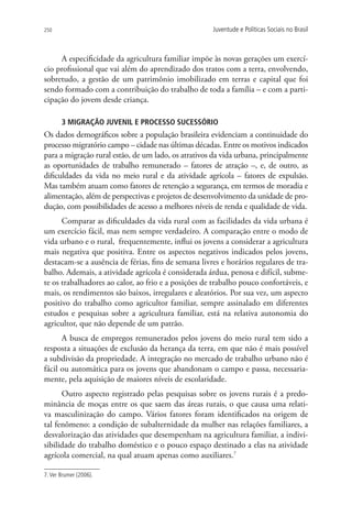 250                                                  Juventude e Políticas Sociais no Brasil



     A especificidade da agricultura familiar impõe às novas gerações um exercí-
cio profissional que vai além do aprendizado dos tratos com a terra, envolvendo,
sobretudo, a gestão de um patrimônio imobilizado em terras e capital que foi
sendo formado com a contribuição do trabalho de toda a família – e com a parti-
cipação do jovem desde criança.

       3 MIGRAÇÃO JUVENIL E PROCESSO SUCESSÓRIO
Os dados demográficos sobre a população brasileira evidenciam a continuidade do
processo migratório campo – cidade nas últimas décadas. Entre os motivos indicados
para a migração rural estão, de um lado, os atrativos da vida urbana, principalmente
as oportunidades de trabalho remunerado – fatores de atração –, e, de outro, as
dificuldades da vida no meio rural e da atividade agrícola – fatores de expulsão.
Mas também atuam como fatores de retenção a segurança, em termos de moradia e
alimentação, além de perspectivas e projetos de desenvolvimento da unidade de pro-
dução, com possibilidades de acesso a melhores níveis de renda e qualidade de vida.
      Comparar as dificuldades da vida rural com as facilidades da vida urbana é
um exercício fácil, mas nem sempre verdadeiro. A comparação entre o modo de
vida urbano e o rural, frequentemente, influi os jovens a considerar a agricultura
mais negativa que positiva. Entre os aspectos negativos indicados pelos jovens,
destacam-se a ausência de férias, fins de semana livres e horários regulares de tra-
balho. Ademais, a atividade agrícola é considerada árdua, penosa e difícil, subme-
te os trabalhadores ao calor, ao frio e a posições de trabalho pouco confortáveis, e
mais, os rendimentos são baixos, irregulares e aleatórios. Por sua vez, um aspecto
positivo do trabalho como agricultor familiar, sempre assinalado em diferentes
estudos e pesquisas sobre a agricultura familiar, está na relativa autonomia do
agricultor, que não depende de um patrão.
      A busca de empregos remunerados pelos jovens do meio rural tem sido a
resposta a situações de exclusão da herança da terra, em que não é mais possível
a subdivisão da propriedade. A integração no mercado de trabalho urbano não é
fácil ou automática para os jovens que abandonam o campo e passa, necessaria-
mente, pela aquisição de maiores níveis de escolaridade.
      Outro aspecto registrado pelas pesquisas sobre os jovens rurais é a predo-
minância de moças entre os que saem das áreas rurais, o que causa uma relati-
va masculinização do campo. Vários fatores foram identificados na origem de
tal fenômeno: a condição de subalternidade da mulher nas relações familiares, a
desvalorização das atividades que desempenham na agricultura familiar, a indivi-
sibilidade do trabalho doméstico e o pouco espaço destinado a elas na atividade
agrícola comercial, na qual atuam apenas como auxiliares.7

7. Ver Brumer (2006).
 