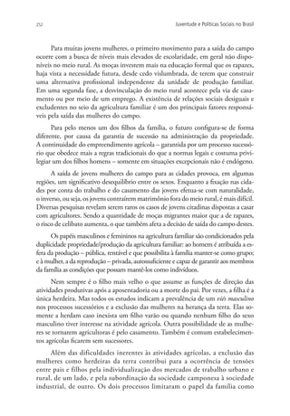 252                                                    Juventude e Políticas Sociais no Brasil



      Para muitas jovens mulheres, o primeiro movimento para a saída do campo
ocorre com a busca de níveis mais elevados de escolaridade, em geral não dispo-
níveis no meio rural. As moças investem mais na educação formal que os rapazes,
haja vista a necessidade futura, desde cedo vislumbrada, de terem que construir
uma alternativa profissional independente da unidade de produção familiar.
Em uma segunda fase, a desvinculação do meio rural acontece pela via de casa-
mento ou por meio de um emprego. A existência de relações sociais desiguais e
excludentes no seio da agricultura familiar é um dos principais fatores responsá-
veis pela saída das mulheres do campo.
      Para pelo menos um dos filhos da família, o futuro configura-se de forma
diferente, por causa da garantia de sucessão na administração da propriedade.
A continuidade do empreendimento agrícola – garantida por um processo sucessó-
rio que obedece mais a regras tradicionais do que a normas legais e costuma privi-
legiar um dos filhos homens – somente em situações excepcionais não é endógeno.
      A saída de jovens mulheres do campo para as cidades provoca, em algumas
regiões, um significativo desequilíbrio entre os sexos. Enquanto a fixação nas cida-
des por conta do trabalho e do casamento das jovens efetua-se com naturalidade,
o inverso, ou seja, os jovens contraírem matrimônio fora do meio rural, é mais difícil.
Diversas pesquisas revelam serem raros os casos de jovens citadinas dispostas a casar
com agricultores. Sendo a quantidade de moças migrantes maior que a de rapazes,
o risco de celibato aumenta, o que também afeta a decisão de saída do campo destes.
      Os papéis masculinos e femininos na agricultura familiar são condicionados pela
duplicidade propriedade/produção da agricultura familiar: ao homem é atribuída a es-
fera da produção – pública, rentável e que possibilita à família manter-se como grupo;
e à mulher, a da reprodução – privada, autossuficiente e capaz de garantir aos membros
da família as condições que possam mantê-los como indivíduos.
      Nem sempre é o filho mais velho o que assume as funções de direção das
atividades produtivas após a aposentadoria ou a morte do pai. Por vezes, a filha é a
única herdeira. Mas todos os estudos indicam a prevalência de um viés masculino
nos processos sucessórios e a exclusão das mulheres na herança da terra. Elas so-
mente a herdam caso inexista um filho varão ou quando nenhum filho do sexo
masculino tiver interesse na atividade agrícola. Outra possibilidade de as mulhe-
res se tornarem agricultoras é pelo casamento. Também é comum estabelecimen-
tos agrícolas ficarem sem sucessores.
     Além das dificuldades inerentes às atividades agrícolas, a exclusão das
mulheres como herdeiras da terra contribui para a ocorrência de tensões
entre pais e filhos pela individualização dos mercados de trabalho urbano e
rural, de um lado, e pela subordinação da sociedade camponesa à sociedade
industrial, de outro. Os dois processos limitaram o papel da família como
 