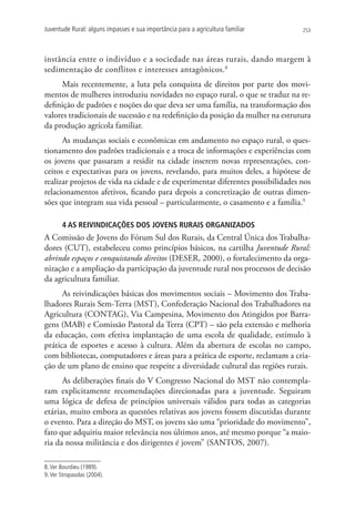 Juventude Rural: alguns impasses e sua importância para a agricultura familiar   253




instância entre o indivíduo e a sociedade nas áreas rurais, dando margem à
sedimentação de conflitos e interesses antagônicos.8
     Mais recentemente, a luta pela conquista de direitos por parte dos movi-
mentos de mulheres introduziu novidades no espaço rural, o que se traduz na re-
definição de padrões e noções do que deva ser uma família, na transformação dos
valores tradicionais de sucessão e na redefinição da posição da mulher na estrutura
da produção agrícola familiar.
      As mudanças sociais e econômicas em andamento no espaço rural, o ques-
tionamento dos padrões tradicionais e a troca de informações e experiências com
os jovens que passaram a residir na cidade inserem novas representações, con-
ceitos e expectativas para os jovens, revelando, para muitos deles, a hipótese de
realizar projetos de vida na cidade e de experimentar diferentes possibilidades nos
relacionamentos afetivos, ficando para depois a concretização de outras dimen-
sões que integram sua vida pessoal – particularmente, o casamento e a família.9

       4 AS REIVINDICAÇÕES DOS JOVENS RURAIS ORGANIZADOS
A Comissão de Jovens do Fórum Sul dos Rurais, da Central Única dos Trabalha-
dores (CUT), estabeleceu como princípios básicos, na cartilha Juventude Rural:
abrindo espaços e conquistando direitos (DESER, 2000), o fortalecimento da orga-
nização e a ampliação da participação da juventude rural nos processos de decisão
da agricultura familiar.
      As reivindicações básicas dos movimentos sociais – Movimento dos Traba-
lhadores Rurais Sem-Terra (MST), Confederação Nacional dos Trabalhadores na
Agricultura (CONTAG), Via Campesina, Movimento dos Atingidos por Barra-
gens (MAB) e Comissão Pastoral da Terra (CPT) – são pela extensão e melhoria
da educação, com efetiva implantação de uma escola de qualidade, estímulo à
prática de esportes e acesso à cultura. Além da abertura de escolas no campo,
com bibliotecas, computadores e áreas para a prática de esporte, reclamam a cria-
ção de um plano de ensino que respeite a diversidade cultural das regiões rurais.
      As deliberações finais do V Congresso Nacional do MST não contempla-
ram explicitamente recomendações direcionadas para a juventude. Seguiram
uma lógica de defesa de princípios universais válidos para todas as categorias
etárias, muito embora as questões relativas aos jovens fossem discutidas durante
o evento. Para a direção do MST, os jovens são uma “prioridade do movimento”,
fato que adquiriu maior relevância nos últimos anos, até mesmo porque “a maio-
ria da nossa militância e dos dirigentes é jovem” (SANTOS, 2007).

8. Ver Bourdieu (1989).
9. Ver Stropasolas (2004).
 