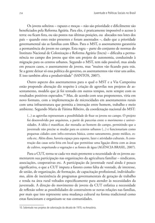 254                                                                   Juventude e Políticas Sociais no Brasil



      Os jovens solteiros – rapazes e moças – não são prioridade e dificilmente são
beneficiados pela Reforma Agrária. Para eles, é praticamente impossível o acesso à
terra: ou ficam fora, ou são postos nas últimas posições, ou alocados nos lotes dos
pais – quando estes estão presentes e foram assentados –, dado que a prioridade
governamental são as famílias com filhos. Para o MST, o assentamento garantiria
a permanência do jovem no campo. Esta regra – parte do conjunto de normas do
Instituto Nacional de Colonização e Reforma Agrária (Incra) – dificulta a perma-
nência no campo dos jovens que têm um projeto de autonomia, conduzindo à
migração para os centros urbanos. Segundo o MST, tem sido possível, mas ainda
em poucos casos, o assentamento de jovens, mas “muitos vão ficando para trás.
Se a gente deixar só essa política do governo, os assentamentos vão virar uns asilos.
E isso também afeta a produtividade” (SANTOS, 2007).
      Outro aspecto dos assentamentos para o qual o MST e a Via Campesina
estão propondo alteração diz respeito à criação de agrovilas nos projetos de as-
sentamento, modelo que já foi tentado em outros tempos, nem sempre com os
resultados positivos esperados.10 Mas, de acordo com seus proponentes, viria em
novo formato, com a implementação de microcidades em assentamentos rurais
com uma infraestrutura que permita a interação entre homem, trabalho e meio
ambiente. Segundo Maria de Fátima Ribeiro, da coordenação nacional do MST:
       (...) as agrovilas representam a possibilidade de fixar os jovens no campo. O projeto
       foi desenvolvido por arquitetos, a partir de parcerias entre o movimento e univer-
       sidades. A idéia é massificar, dar moradia ao homem do campo, permitindo que a
       juventude não precise se mudar para os centros urbanos (...) e funcionariam como
       pequenas cidades com infra-estrutura básica, como saneamento, posto médico, es-
       cola etc. Além disso, haveria espaço para esporte, lazer e atividades culturais. A cons-
       trução das casas seria feita em local que permitisse uma ligação direta com as áreas
       de cultivo, respeitando a vegetação e as fontes de água (AGÊNCIA BRASIL, 2007).
      Para a CUT, torna-se cada vez mais premente a necessidade de os jovens au-
mentarem sua participação nas organizações da agricultura familiar – sindicatos,
associações, cooperativas etc. A participação da juventude rural ainda é pouco
significativa, o que a CUT imputa a fatores como falta de vontade, de interesse,
de união, de organização, de formação, de capacitação profissional, individualis-
mo, além de inexistência de programas governamentais de geração de trabalho
e renda na área rural voltados especificamente para atender às necessidades da
juventude. A direção do movimento de jovens da CUT enfatiza a necessidade
de reflexão sobre as possibilidades de construírem-se novas relações nas famílias,
por mais que isto represente uma mudança cultural na forma tradicional como
estas funcionam e organizam-se nas comunidades.

10. Sobretudo nos projetos de colonização da década de 1970, na Amazônia.
 
