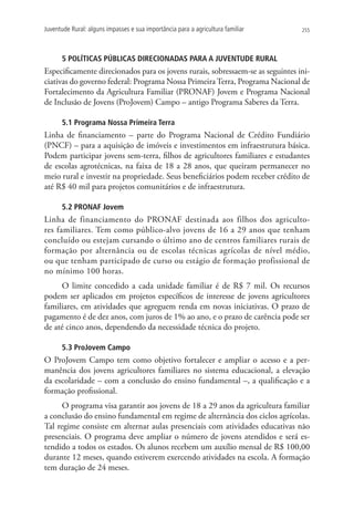Juventude Rural: alguns impasses e sua importância para a agricultura familiar   255




      5 POLÍTICAS PÚBLICAS DIRECIONADAS PARA A JUVENTUDE RURAL
Especificamente direcionados para os jovens rurais, sobressaem-se as seguintes ini-
ciativas do governo federal: Programa Nossa Primeira Terra, Programa Nacional de
Fortalecimento da Agricultura Familiar (PRONAF) Jovem e Programa Nacional
de Inclusão de Jovens (ProJovem) Campo – antigo Programa Saberes da Terra.

      5.1 Programa Nossa Primeira Terra
Linha de financiamento – parte do Programa Nacional de Crédito Fundiário
(PNCF) – para a aquisição de imóveis e investimentos em infraestrutura básica.
Podem participar jovens sem-terra, filhos de agricultores familiares e estudantes
de escolas agrotécnicas, na faixa de 18 a 28 anos, que queiram permanecer no
meio rural e investir na propriedade. Seus beneficiários podem receber crédito de
até R$ 40 mil para projetos comunitários e de infraestrutura.

      5.2 PRONAF Jovem
Linha de financiamento do PRONAF destinada aos filhos dos agriculto-
res familiares. Tem como público-alvo jovens de 16 a 29 anos que tenham
concluído ou estejam cursando o último ano de centros familiares rurais de
formação por alternância ou de escolas técnicas agrícolas de nível médio,
ou que tenham participado de curso ou estágio de formação profissional de
no mínimo 100 horas.
     O limite concedido a cada unidade familiar é de R$ 7 mil. Os recursos
podem ser aplicados em projetos específicos de interesse de jovens agricultores
familiares, em atividades que agreguem renda em novas iniciativas. O prazo de
pagamento é de dez anos, com juros de 1% ao ano, e o prazo de carência pode ser
de até cinco anos, dependendo da necessidade técnica do projeto.

      5.3 ProJovem Campo
O ProJovem Campo tem como objetivo fortalecer e ampliar o acesso e a per-
manência dos jovens agricultores familiares no sistema educacional, a elevação
da escolaridade – com a conclusão do ensino fundamental –, a qualificação e a
formação profissional.
      O programa visa garantir aos jovens de 18 a 29 anos da agricultura familiar
a conclusão do ensino fundamental em regime de alternância dos ciclos agrícolas.
Tal regime consiste em alternar aulas presenciais com atividades educativas não
presenciais. O programa deve ampliar o número de jovens atendidos e será es-
tendido a todos os estados. Os alunos recebem um auxílio mensal de R$ 100,00
durante 12 meses, quando estiverem exercendo atividades na escola. A formação
tem duração de 24 meses.
 