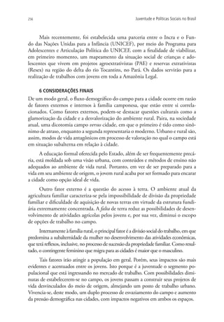 256                                                       Juventude e Políticas Sociais no Brasil



      Mais recentemente, foi estabelecida uma parceria entre o Incra e o Fun-
do das Nações Unidas para a Infância (UNICEF), por meio do Programa para
Adolescentes e Articulação Política do UNICEF, com a finalidade de viabilizar,
em primeiro momento, um mapeamento da situação social de crianças e ado-
lescentes que vivem em projetos agroextrativistas (PAE) e reservas extrativistas
(Resex) na região do delta do rio Tocantins, no Pará. Os dados servirão para a
realização de trabalhos com jovens em toda a Amazônia Legal.

      6 CONSIDERAÇÕES FINAIS
De um modo geral, o fluxo demográfico do campo para a cidade ocorre em razão
de fatores externos e internos à família camponesa, que estão entre si correla-
cionados. Como fatores externos, podem-se destacar questões culturais como a
glamorização da cidade e a desvalorização do ambiente rural. Paira, na sociedade
atual, uma dicotomia campo versus cidade, em que o primeiro é tido como sinô-
nimo de atraso, enquanto a segunda representaria o moderno. Urbano e rural são,
assim, modos de vida antagônicos em processo de valoração no qual o campo está
em situação subalterna em relação à cidade.
       A educação formal oferecida pelo Estado, além de ser frequentemente precá-
ria, está moldada sob uma visão urbana, com conteúdos e métodos de ensino não
adequados ao ambiente de vida rural. Portanto, em vez de ser preparado para a
vida em seu ambiente de origem, o jovem rural acaba por ser formado para encarar
a cidade como opção ideal de vida.
      Outro fator externo é a questão do acesso à terra. O ambiente atual da
agricultura familiar caracteriza-se pela impossibilidade de divisão da propriedade
familiar e dificuldade de aquisição de novas terras em virtude da estrutura fundi-
ária extremamente concentrada. A falta de terra reduz as possibilidades de desen-
volvimento de atividades agrícolas pelos jovens e, por sua vez, diminui o escopo
de opções de trabalho no campo.
      Internamente à família rural, o principal fator é a divisão social do trabalho, em que
predomina a subalternidade da mulher no desenvolvimento das atividades econômicas,
que terá reflexos, inclusive, no processo de sucessão da propriedade familiar. Como resul-
tado, o contingente feminino que migra para as cidades é maior que o masculino.
     Tais fatores irão atingir a população em geral. Porém, seus impactos são mais
evidentes e acentuados entre os jovens. Isto porque é a juventude o segmento po-
pulacional que está ingressando no mercado de trabalho. Com possibilidades dimi-
nutas de estabelecerem-se no campo, os jovens passam a construir seus projetos de
vida desvinculados do meio de origem, almejando um posto de trabalho urbano.
Vivencia-se, deste modo, um duplo processo de esvaziamento do campo e aumento
da pressão demográfica nas cidades, com impactos negativos em ambos os espaços.
 