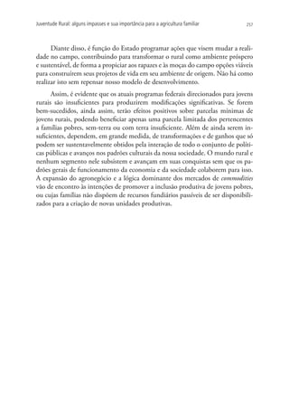 Juventude Rural: alguns impasses e sua importância para a agricultura familiar   257




      Diante disso, é função do Estado programar ações que visem mudar a reali-
dade no campo, contribuindo para transformar o rural como ambiente próspero
e sustentável, de forma a propiciar aos rapazes e às moças do campo opções viáveis
para construírem seus projetos de vida em seu ambiente de origem. Não há como
realizar isto sem repensar nosso modelo de desenvolvimento.
      Assim, é evidente que os atuais programas federais direcionados para jovens
rurais são insuficientes para produzirem modificações significativas. Se forem
bem-sucedidos, ainda assim, terão efeitos positivos sobre parcelas mínimas de
jovens rurais, podendo beneficiar apenas uma parcela limitada dos pertencentes
a famílias pobres, sem-terra ou com terra insuficiente. Além de ainda serem in-
suficientes, dependem, em grande medida, de transformações e de ganhos que só
podem ser sustentavelmente obtidos pela interação de todo o conjunto de políti-
cas públicas e avanços nos padrões culturais da nossa sociedade. O mundo rural e
nenhum segmento nele subsistem e avançam em suas conquistas sem que os pa-
drões gerais de funcionamento da economia e da sociedade colaborem para isso.
A expansão do agronegócio e a lógica dominante dos mercados de commodities
vão de encontro às intenções de promover a inclusão produtiva de jovens pobres,
ou cujas famílias não dispõem de recursos fundiários passíveis de ser disponibili-
zados para a criação de novas unidades produtivas.
 