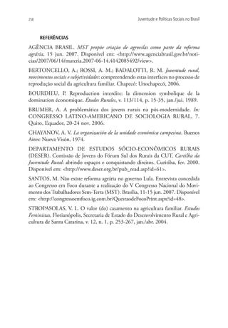 258                                                 Juventude e Políticas Sociais no Brasil



      REFERÊNCIAS
AGÊNCIA BRASIL. MST propõe criação de agrovilas como parte da reforma
agrária, 15 jun. 2007. Disponível em: http://www.agenciabrasil.gov.br/noti-
cias/2007/06/14/materia.2007-06-14.4142085492/view.
BERTONCELLO, A.; ROSSI, A. M.; BADALOTTI, R. M. Juventude rural,
movimentos sociais e subjetividades: compreendendo estas interfaces no processo de
reprodução social da agricultura familiar. Chapecó: Unochapecó, 2006.
BOURDIEU, P. Reproduction interdite: la dimension symbolique de la
domination économique. Études Rurales, v. 113/114, p. 15-35, jan./jui. 1989.
BRUMER, A. A problemática dos jovens rurais na pós-modernidade. In:
CONGRESSO LATINO-AMERICANO DE SOCIOLOGIA RURAL, 7.
Quito, Equador, 20-24 nov. 2006.
CHAYANOV, A. V. La organización de la unidade económica campesina. Buenos
Aires: Nueva Visón, 1974.
DEPARTAMENTO DE ESTUDOS SÓCIO-ECONÔMICOS RURAIS
(DESER). Comissão de Jovens do Fórum Sul dos Rurais da CUT. Cartilha da
Juventude Rural: abrindo espaços e conquistando direitos. Curitiba, fev. 2000.
Disponível em: http://www.deser.org.br/pub_read.asp?id=61.
SANTOS, M. Não existe reforma agrária no governo Lula. Entrevista concedida
ao Congresso em Foco durante a realização do V Congresso Nacional do Movi-
mento dos Trabalhadores Sem-Terra (MST). Brasília, 11-15 jun. 2007. Disponível
em: http://congressoemfoco.ig.com.br/QuestaodeFocoPrint.aspx?id=48.
STROPASOLAS, V. L. O valor (do) casamento na agricultura familiar. Estudos
Feministas, Florianópolis, Secretaria de Estado do Desenvolvimento Rural e Agri-
cultura de Santa Catarina, v. 12, n. 1, p. 253-267, jan./abr. 2004.
 