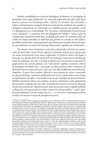 26                                                                        Juventude e Políticas Sociais no Brasil



      Embora consolidadas em contextos ideológicos já distantes, as concepções da
juventude como etapa problemática ou como fase preparatória da vida, ainda hoje,
fazem-se presentes na tematização sobre o jovem. O contraste entre juventude e
ordem social permanece arraigado de forma praticamente indelével, seja quando se
abordam as experiências de contestação ou a rebeldia juvenil, seja quando o tema
é a delinquência ou a criminalidade. Por seu turno, a identificação usual do jovem
como “estudante” – e, portanto, livre das obrigações do trabalho – indica o peso da
compreensão transicional ainda hoje, atualizada pela noção de moratória social: um
crédito de tempo concedido ao indivíduo que protela sua entrada na vida adulta e
possibilita experiências e experimentações que favorecerão seu pleno desenvolvimen-
to, especialmente em termos de formação educacional e aquisição de treinamento.3
      No entanto, novos fenômenos sociais têm evidenciado os limites da compre-
ensão da juventude a partir desses registros e chamado atenção para aspectos que
até muito recentemente eram pouco explorados. O primeiro destes está ligado à
detecção, nas décadas finais do século XX, de mudanças estruturais na distribuição
etária da população em todo o mundo resultantes do crescimento excepcional do
grupo jovem. Em termos práticos, esta “onda jovem” significa o aumento relativo
da população em idade ativa, o que pode ter efeito positivo sobre a dinâmica do
desenvolvimento socioeconômico e, por isso, tem sido qualificado como bônus de-
mográfico. A partir deste quadro, delineia-se nova perspectiva sobre a juventude,
em que perde força a conotação problemática do jovem e ganha relevo um enfoque
completamente inovador: a juventude torna-se ator estratégico do desenvolvimento.4
Medidas decorrentes deste novo enfoque, no geral, reatualizam a visão preparatória
da juventude, exigindo, por um lado, investimentos massivos na área de educação
em prol do acúmulo de “capital humano” pelos jovens; por outro, exigindo também
a adoção do corte geracional nos vários campos da atuação pública – saúde, quali-
ficação profissional, uso do tempo livre etc. – e o incentivo à participação política
juvenil, com recurso à noção de protagonismo jovem.

3. O termo moratória social foi cunhado por Erik Erikson no fim da década de 1950 e atualizado décadas depois por
Mario Margulis e Marcelo Urresti (MARGULIS; URRESTI, 1996). Embora a extensão e as características desta moratória
variem bastante segundo as diferenças de classe social, gênero e geração, trata-se de uma noção útil para apreender
a especificidade da juventude. Na sociologia da juventude, a ideia de moratória social associa-se às transformações
ocorridas desde o início do século XX, no modelo de socialização dominante na Europa ocidental, sobretudo entre
as famílias burguesas. Antes os jovens eram socializados em meio a outras gerações, sendo treinados para a vida em
contato direto com o universo adulto; neste contexto, os jovens, diluídos entre outros grupos etários, não formavam
uma categoria sociologicamente diferenciada. Posteriormente, no entanto, passaram a ser afastados da vida social e
segregados em escolas com o objetivo de aprender as normas e regras da vida em sociedade; a partir de então, come-
çam a se estruturar como uma categoria social específica (GOTTLIE; REEVES, 1968; GALLAND, 1997). Mantidos fora do
sistema produtivo, os jovens passam a viver uma moratória, ou seja, ficam suspensos da vida social. Em certo sentido,
este período representa uma oportunidade para o ensaio e o erro, para experimentações, durante o qual o jovem
“constrói progressivamente sua identidade social e profissional e tenta a fazer coincidir com um status acreditável”
(GALLAND, 1996, p. 74). De outra parte, este processo também coloca os jovens em uma situação de alijamento dos
processos de decisão e criação do social e, no limite, de marginalidade.
4. Esta abordagem foi especialmente difundida e apoiada por organismos multilaterais e agências internacionais a
partir do início da década de 1990, sob impulso das discussões promovidas desde 1985, por ocasião do Ano Interna-
cional da Juventude. Para um breve retrospecto da inserção recente da temática da juventude na agenda internacional,
ver o capítulo 1 desta publicação.
 