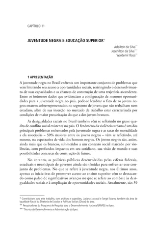 Capítulo 11



       JUVENTUDE NEGRA E EDUCAÇÃO SUPERIOR*
                                                                                        Adailton da Silva**
                                                                                      Josenilton da Silva***
                                                                                          Waldemir Rosa**




       1 APRESENTAÇÃO
A juventude negra no Brasil enfrenta um importante conjunto de problemas que
vem limitando seu acesso a oportunidades sociais, restringindo o desenvolvimen-
to de suas capacidades e as chances de construção de uma trajetória ascendente.
Entre os inúmeros dados que evidenciam a configuração de menores oportuni-
dades para a juventude negra no país, pode-se lembrar o fato de os jovens ne-
gros estarem sobrerrepresentados no segmento de jovens que não trabalham nem
estudam, além de sua inserção no mercado de trabalho estar caracterizada por
condições de maior precarização do que a dos jovens brancos.
      As desigualdades raciais no Brasil também vêm se refletindo no grave qua-
dro de conflito social existente no país. O fenômeno da violência urbana é um dos
principais problemas enfrentados pela juventude negra e as taxas de mortalidade
a ela associadas – 50% maiores entre os jovens negros – vêm se refletindo, até
mesmo, na expectativa de vida dos homens negros. Os jovens negros são, assim,
ainda mais que os brancos, submetidos a um contexto social marcado por vio-
lências, com profundos impactos em seu cotidiano, sua visão de mundo e suas
possibilidades concretas de construção de futuro.
     No entanto, as políticas públicas desenvolvidas pelas esferas federais,
estaduais e municipais de governo ainda são tímidas para enfrentar esse con-
junto de problemas. No que se refere à juventude negra, nos últimos anos,
apenas as iniciativas de promover acesso ao ensino superior vêm se destacan-
do como palco de significativos avanços no que se refere ao combate às desi-
gualdades raciais e à ampliação de oportunidades sociais. Atualmente, são 39



* Contribuíram para este trabalho, com análises e sugestões, Luciana Jaccoud e Sergei Soares, também da área de
Igualdade Racial da Diretoria de Estudos e Políticas Sociais (Disoc) do Ipea.
** Pesquisadores do Programa de Pesquisa para o Desenvolvimento Nacional (PNPD) no Ipea.
*** Técnico de Desenvolvimento e Administração do Ipea.
 