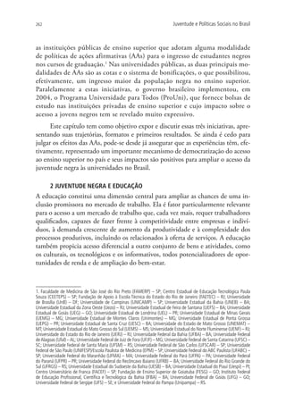 262                                                                          Juventude e Políticas Sociais no Brasil



as instituições públicas de ensino superior que adotam alguma modalidade
de políticas de ações afirmativas (AAs) para o ingresso de estudantes negros
nos cursos de graduação.1 Nas universidades públicas, as duas principais mo-
dalidades de AAs são as cotas e o sistema de bonificações, o que possibilitou,
efetivamente, um ingresso maior da população negra no ensino superior.
Paralelamente a estas iniciativas, o governo brasileiro implementou, em
2004, o Programa Universidade para Todos (ProUni), que fornece bolsas de
estudo nas instituições privadas de ensino superior e cujo impacto sobre o
acesso a jovens negros tem se revelado muito expressivo.
      Este capítulo tem como objetivo expor e discutir essas três iniciativas, apre-
sentando suas trajetórias, formatos e primeiros resultados. Se ainda é cedo para
julgar os efeitos das AAs, pode-se desde já assegurar que as experiências têm, efe-
tivamente, representado um importante mecanismo de democratização do acesso
ao ensino superior no país e seus impactos são positivos para ampliar o acesso da
juventude negra às universidades no Brasil.

        2 JUVENTUDE NEGRA E EDUCAÇÃO
A educação constitui uma dimensão central para ampliar as chances de uma in-
clusão promissora no mercado de trabalho. Ela é fator particularmente relevante
para o acesso a um mercado de trabalho que, cada vez mais, requer trabalhadores
qualificados, capazes de fazer frente à competitividade entre empresas e indiví-
duos, à demanda crescente de aumento da produtividade e à complexidade dos
processos produtivos, incluindo os relacionados à oferta de serviços. A educação
também propicia acesso diferencial a outro conjunto de bens e atividades, como
os culturais, os tecnológicos e os informativos, todos potencializadores de opor-
tunidades de renda e de ampliação do bem-estar.



1. Faculdade de Medicina de São José do Rio Preto (FAMERP) – SP; Centro Estadual de Educação Tecnológica Paula
Souza (CEETEPS) – SP; Fundação de Apoio à Escola Técnica do Estado do Rio de Janeiro (FAETEC) – RJ; Universidade
de Brasília (UnB) – DF; Universidade de Campinas (UNICAMP) – SP; Universidade Estadual da Bahia (UNEB) – BA;
Universidade Estadual da Zona Oeste (Uezo) – RJ; Universidade Estadual de Feira de Santana (UEFS) – BA; Universidade
Estadual de Goiás (UEG) – GO; Universidade Estadual de Londrina (UEL) – PR; Universidade Estadual de Minas Gerais
(UEMG) – MG; Universidade Estadual de Montes Claros (Unimontes) – MG; Universidade Estadual de Ponta Grossa
(UEPG) – PR; Universidade Estadual de Santa Cruz (UESC) – BA; Universidade do Estado de Mato Grosso (UNEMAT) −
MT; Universidade Estadual do Mato Grosso do Sul (UEMS) − MS; Universidade Estadual do Norte Fluminense (UENF) – RJ;
Universidade do Estado do Rio de Janeiro (UERJ) – RJ; Universidade Federal da Bahia (UFBA) – BA; Universidade Federal
de Alagoas (Ufal) – AL; Universidade Federal de Juiz de Fora (UFJF) – MG; Universidade Federal de Santa Catarina (UFSC) –
SC; Universidade Federal de Santa Maria (UFSM) – RS; Universidade Federal de São Carlos (UFSCAR) – SP; Universidade
Federal de São Paulo (UNIFESP)/Escola Paulista de Medicina (EPM) – SP; Universidade Federal do ABC Paulista (UFABC) –
SP; Universidade Federal do Maranhão (UFMA) – MA; Universidade Federal do Pará (UFPA) – PA; Universidade Federal
do Paraná (UFPR) – PR; Universidade Federal do Recôncavo Baiano (UFRB) − BA; Universidade Federal do Rio Grande do
Sul (UFRGS) – RS; Universidade Estadual do Sudoeste da Bahia (UESB) – BA; Universidade Estadual do Piauí (Uespi) – PI;
Centro Universitário de Franca (FACEF) – SP; Fundação de Ensino Superior de Goiatuba (FESG) – GO; Instituto Federal
de Educação Profissional, Científica e Tecnológica da Bahia (IFBA) – BA; Universidade Federal de Goiás (UFG) – GO;
Universidade Federal de Sergipe (UFS) – SE; e Universidade Federal do Pampa (Unipampa) – RS.
 