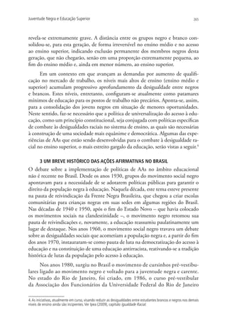 Juventude Negra e Educação Superior                                                                              265




revela-se extremamente grave. A distância entre os grupos negro e branco con-
solidou-se, para esta geração, de forma irreversível no ensino médio e no acesso
ao ensino superior, indicando exclusão permanente dos membros negros desta
geração, que não chegarão, senão em uma proporção extremamente pequena, ao
fim do ensino médio e, ainda em menor número, ao ensino superior.
      Em um contexto em que avançam as demandas por aumento de qualifi-
cação no mercado de trabalho, os níveis mais altos de ensino (ensino médio e
superior) acumulam progressivo aprofundamento da desigualdade entre negros
e brancos. Estes níveis, entretanto, configuram-se atualmente como patamares
mínimos de educação para os postos de trabalho não precários. Aponta-se, assim,
para a consolidação dos jovens negros em situação de menores oportunidades.
Neste sentido, faz-se necessário que a política de universalização do acesso à edu-
cação, como um princípio constitucional, seja conjugada com políticas específicas
de combate às desigualdades raciais no sistema de ensino, as quais são necessárias
à construção de uma sociedade mais equânime e democrática. Algumas das expe-
riências de AAs que estão sendo desenvolvidas para o combate à desigualdade ra-
cial no ensino superior, o mais estreito gargalo da educação, serão vistas a seguir.4

       3 UM BREVE HISTÓRICO DAS AÇÕES AFIRMATIVAS NO BRASIL
O debate sobre a implementação de políticas de AAs no âmbito educacional
não é recente no Brasil. Desde os anos 1930, grupos do movimento social negro
apontavam para a necessidade de se adotarem políticas públicas para garantir o
direito da população negra à educação. Naquela década, este tema esteve presente
na pauta de reivindicação da Frente Negra Brasileira, que chegou a criar escolas
comunitárias para crianças negras em suas sedes em algumas regiões do Brasil.
Nas décadas de 1940 e 1950, após o fim do Estado Novo – que havia colocado
os movimentos sociais na clandestinidade –, o movimento negro retomou sua
pauta de reivindicações e, novamente, a educação reassumiu paulatinamente um
lugar de destaque. Nos anos 1960, o movimento social negro travava um debate
sobre as desigualdades sociais que acometiam a população negra e, a partir do fim
dos anos 1970, instauraram-se como pauta de luta na democratização do acesso à
educação e na constituição de uma educação antirracista, reativando-se a tradição
histórica de lutas da população pelo acesso à educação.
      Nos anos 1980, surgiu no Brasil o movimento de cursinhos pré-vestibu-
lares ligado ao movimento negro e voltado para a juventude negra e carente.
No estado do Rio de Janeiro, foi criado, em 1986, o curso pré-vestibular
da Associação dos Funcionários da Universidade Federal do Rio de Janeiro

4. As iniciativas, atualmente em curso, visando reduzir as desigualdades entre estudantes brancos e negros nos demais
níveis de ensino ainda são incipientes. Ver Ipea (2009), capítulo Igualdade Racial.
 