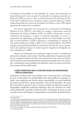 Juventude Negra e Educação Superior                                                                              267




O Programa Diversidade na Universidade foi, assim, uma alternativa ao
desenvolvimento de cotas no país e foi adotado em resposta às pressões so-
fridas pelo MEC no que se refere ao desenvolvimento de políticas de AAs.
Cursos pré-vestibulares para estudantes negros e pessoas pobres já vinham
sendo promovidos por setores da sociedade civil desde os anos 1990, alguns
apresentando muitos bons resultados.6
      Um marco importante nesse processo foi a constituição do Programa
Políticas da Cor (PPCor), um núcleo de estudos e intervenção social do
Laboratório de Políticas Públicas (LPP), da UERJ, voltado para o desen-
volvimento de pesquisas e o apoio a iniciativas destinadas ao acesso e à
permanência de populações sub-representadas nas universidades; em espe-
cial, os afro-brasileiros. O PPCor financiou e acompanhou 27 projetos de
AAs desenvolvidos entre 2002 e 2003, em 16 estados do Brasil. 7 Do PPCor
emergiu uma grande quantidade de experiências em AAs de acesso e perma-
nência da população negra no ensino superior, largamente divulgadas nos
anos subsequentes a 2004.8
      Diante do envolvimento do movimento negro em ações e reivindicações
pelo acesso à educação e das recentes e frutíferas experiências, é importante ressal-
tar que a adoção de políticas de AAs, tanto na forma de cotas, como via ProUni,
está enraizada em uma demanda histórica pela democratização do acesso à educa-
ção e construção de uma sociedade mais equitativa, tanto em termos socioeconô-
micos quanto da diversidade racial.

       4 AÇÕES AFIRMATIVAS PARA A JUVENTUDE NEGRA NAS UNIVERSIDADES
         PÚBLICAS BRASILEIRAS
Atualmente, no Brasil, existe uma confusão entre o conceito de AAs e o de sistema
de cotas. As AAs podem ser compreendidas como ações públicas ou privadas, ou,
ainda, como programas que buscam prover oportunidades ou outros benefícios
para pessoas pertencentes a grupos específicos, alvos de discriminação.9 Tais ações
têm como objetivo garantir o acesso a recursos, visando remediar uma situação de
desigualdade considerada socialmente indesejável. Para isto, instituem um “trata-
mento preferencial” que pode ter diferentes perfis. A instituição de metas ou cotas
é um dos recursos de correção ou compensação aos mecanismos de discriminação.

6. Ver Ipea (2007).
7. Os projetos foram selecionados por meio do concurso nacional Cor no Ensino Superior, que recebeu 287 propostas e
teve como objetivo estimular experiências existentes e fomentar novas iniciativas de combate às desigualdades raciais
no ensino superior. Os estados que tiveram projetos financiados pelo PPCor foram: Rio de Janeiro, São Paulo, Minas
Gerais, Rio Grande do Sul, Bahia, Mato Grosso, Mato Grosso do Sul, Pará, Maranhão, Goiás, Tocantins, Amapá, Alagoas,
Santa Catarina, Pernambuco e Piauí.
8. Para mais informações sobre alguns projetos financiados pelo PPCor, ver Santos (2005).
9. Ver Guimarães (2005).
 