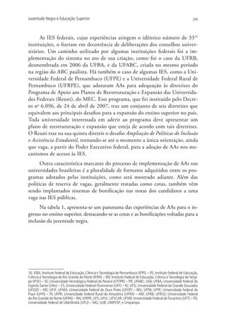 Juventude Negra e Educação Superior                                                                                269




      As IES federais, cujas experiências atingem o idêntico número de 3316
instituições, o fizeram em decorrência de deliberações dos conselhos univer-
sitários. Um caminho utilizado por algumas instituições federais foi a im-
plementação do sistema no ato de sua criação, como foi o caso da UFRB,
desmembrada em 2006 da UFBA, e da UFABC, criada no mesmo período
na região do ABC paulista. Há também o caso de algumas IES, como a Uni-
versidade Federal de Pernambuco (UFPE) e a Universidade Federal Rural de
Pernambuco (UFRPE), que adotaram AAs para adequação às diretrizes do
Programa de Apoio aos Planos de Reestruturação e Expansão das Universida-
des Federais (Reuni), do MEC. Este programa, que foi instituído pelo Decre-
to no 6.096, de 24 de abril de 2007, traz um conjunto de seis diretrizes que
equivalem aos principais desafios para a expansão do ensino superior no país.
Toda universidade interessada em aderir ao programa deve apresentar um
plano de reestruturação e expansão que esteja de acordo com tais diretrizes.
O Reuni traz na sua quinta diretriz o desafio Ampliação de Políticas de Inclusão
e Assistência Estudantil, tornando-se até o momento a única orientação, ainda
que vaga, a partir do Poder Executivo federal, para a adoção de AAs nos me-
canismos de acesso às IES.
      Outra característica marcante do processo de implementação de AAs nas
universidades brasileiras é a pluralidade de formatos adquiridos entre os pro-
gramas adotados pelas instituições, como será mostrado adiante. Além das
políticas de reserva de vagas, geralmente tratadas como cotas, também vêm
sendo implantados sistemas de bonificação nas notas dos candidatos a uma
vaga nas IES públicas.
      Na tabela 1, apresenta-se um panorama das experiências de AAs para o in-
gresso no ensino superior, destacando-se as cotas e as bonificações voltadas para a
inclusão da juventude negra.




16. IFBA; Instituto Federal de Educação, Ciência e Tecnologia de Pernambuco (IFPE) – PE; Instituto Federal de Educação,
Ciência e Tecnologia do Rio Grande do Norte (IFRN) – RN; Instituto Federal de Educação, Ciência e Tecnologia de Sergi-
pe (IFSE) – SE; Universidade Tecnológica Federal do Paraná (UTFPR) – PR; UFABC; Ufal; UFBA; Universidade Federal do
Espírito Santo (Ufes) – ES; Universidade Federal Fluminense (UFF) – RJ; UFG; Universidade Federal da Grande Dourados
(UFGD) – MS; UFJF; UFMA; Universidade Federal de Ouro Preto (UFOP) – MG; UFPA; UFPE; Universidade Federal do
Piauí (UFPI) – PI; UFPR; Universidade Federal Rural da Amazônia (UFRA) – AM; UFRB; UFRGS; Universidade Federal
do Rio Grande do Norte (UFRN) – RN; UFRPE; UFS; UFSC; UFSCAR; UFSM; Universidade Federal do Tocantins (UFT) – TO;
Universidade Federal de Uberlândia (UFU) – MG; UnB; UNIFESP; e Unipampa.
 