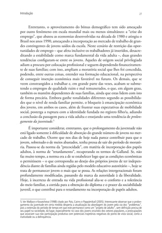 Introdução                                                                                                       27




      Entretanto, o aproveitamento do bônus demográfico tem sido ameaçado
por outro fenômeno em escala mundial mais ou menos simultâneo: a “crise do
emprego”, que abateu as economias desenvolvidas na década de 1980 e atingiu o
Brasil nos anos 1990, ameaçando a incorporação ao mercado de trabalho de gran-
des contingentes de jovens saídos da escola. Neste cenário de restrição das opor-
tunidades de emprego – que afeta inclusive os trabalhadores já inseridos, desacre-
ditando a estabilidade como marca fundamental da vida adulta –, duas grandes
tendências configuram-se entre os jovens. Aqueles de origem social privilegiada
adiam a procura por colocação profissional e seguem dependendo financeiramen-
te de suas famílias; com isso, ampliam a moratória social que lhes foi concedida,
podendo, entre outras coisas, estender sua formação educacional, na perspectiva
de conseguir inserção econômica mais favorável no futuro. Os demais, que se
veem constrangidos a trabalhar e, em grande parte das vezes, acabam se subme-
tendo a empregos de qualidade ruim e mal remunerados, o que, em algum grau,
também os mantêm dependentes de suas famílias, ainda que estas lidem com isto
de forma precária. Embora ganhe tonalidades diferentes segundo as possibilida-
des que o nível de renda familiar permite, o bloqueio à emancipação econômica
dos jovens, em ambos os casos, além de frustrar suas expectativas de mobilidade
social, posterga a ruptura com a identidade fundada no registro filho/a, adiando
a conclusão da passagem para a vida adulta e ensejando uma tendência de prolon-
gamento da juventude.5
       É importante considerar, entretanto, que o prolongamento da juventude não
está ligado somente à dificuldade de absorção do grande número de jovens no mer-
cado de trabalho. Ocorre que nos dias de hoje nada parece contribuir para que o
jovem, sobretudo o de meios abastados, tenha pressa de sair do período de morató-
ria. Passou-se da norma da “precocidade”, em matéria de incorporação dos papéis
adultos, à norma de “retardamento”, recuperando os termos de Galland. Se, não
faz muito tempo, a norma era a de se estabelecer logo que as condições econômicas
o permitissem – o que correspondia ao desejo dos próprios jovens de ter indepen-
dência diante de famílias ainda regidas pelo modelo educativo autoritário –, hoje se
trata de permanecer jovem o mais que se possa. As relações intergeracionais foram
profundamente modificadas, passando da marca da autoridade à da liberalidade.
Hoje, à incerteza de entrada na vida profissional alia-se o conforto e a tolerância
do meio familiar, a corrida para a obtenção do diploma e o prazer da sociabilidade
juvenil, o que contribui para o retardamento na incorporação de papéis adultos.


5. Ver Wallace e Kovatcheva (1998) citado por Pais, Cairns e Pappámikail (2005). Interessante observar que o prolon-
gamento da juventude em certa medida desperta a atualização da abordagem do jovem pela via dos “problemas”,
pois a extensão do período de tempo em que este permanece como um “projeto de adulto”, sem definição precisa de
seu papel na sociedade, dá lugar, especialmente no caso dos jovens oriundos dos setores populares, a preocupações
que associam sua não participação produtiva com potenciais trajetórias negativas do ponto de vista social, como a
inatividade ou a delinquência.
 
