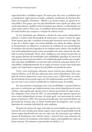 Juventude Negra e Educação Superior                                               271




vagas destinadas a candidatos negros. Na maior parte dos casos, o candidato deve
se autodeclarar negro (preto ou pardo, conforme classificação do Instituto Bra-
sileiro de Geografia e Estatística – IBGE) e, ao mesmo tempo, ser egresso de es-
cola pública. Este grupo, que será aqui identificado como aquele que adota cotas
raciais dependentes, também inclui instituições que adotam a renda familiar per
capita como critério. Neste caso, os candidatos devem apresentar uma declaração
de renda familiar que comprove a situação de carência social.
      As sete instituições que adotaram o sistema de cotas raciais independentes
utilizam o critério racial desvinculado de outros para o acesso à reserva de vagas.
Neste sistema, para que o estudante concorra pelo sistema de reserva de vagas, bas-
ta que ele se declare negro, nos termos definidos nos editais de seleção, apresen-
te documentação ou submeta-se ao processo de avaliação de sua autodeclaração.
O estudante não necessita enquadrar-se em nenhum outro critério. Este modelo de
cota racial independente pode ocorrer em paralelo com outro sistema de cota ado-
tado na mesma instituição. Nestes casos, configura-se um sistema em que dois ou
mais grupos distintos são beneficiados com modalidades específicas de reservas de
vagas em um mesmo processo seletivo. O vestibulando pode escolher, por exemplo,
uma entre duas modalidades: ou concorrer pelo critério de cotas para alunos de es-
cola pública, independentemente de ser negro ou branco; ou por cotas raciais para
negros, não importando se egresso da rede pública ou privada de ensino.
     Vinte e nove instituições adotaram outros critérios para adoção de cotas,
número idêntico ao de IES que adotaram cotas raciais dependentes. Pela varie-
dade de critérios disponíveis, entre estas outras cotas, é difícil aferir os resulta-
dos da inclusão da juventude negra nas AAs implementadas nestas IES, uma vez
que esta não é uma variável considerada na implementação da medida.
      Em uma primeira comparação entre essas modalidades, é possível observar
que entre as instituições que implementaram cotas raciais dependentes de outros
critérios, estão aquelas que operam com os maiores percentuais de vagas reserva-
das, chegando a ficar acima de 30%. As universidades que optaram apenas por
cotas raciais independentes tiveram, de modo geral, seus percentuais de reserva
iguais ou inferiores a 20%. Nos sistemas de bonificação, não é possível definir um
percentual de inserção para os alunos beneficiários do programa, uma vez que
dependem do resultado individual de cada candidato.
      De posse do número de vagas reservadas nas universidades que operam com
sistemas de cotas voltadas para alunos negros, assim como da quantidade total de
alunos negros beneficiados por ano em cada uma das instituições que utilizam
sistema de bonificação com critérios raciais, é possível fazer uma estimativa do
número máximo de estudantes universitários negros contemplados por cada um
destes sistemas. Tal estimativa é apresentada nas tabelas 2 e 3.
 