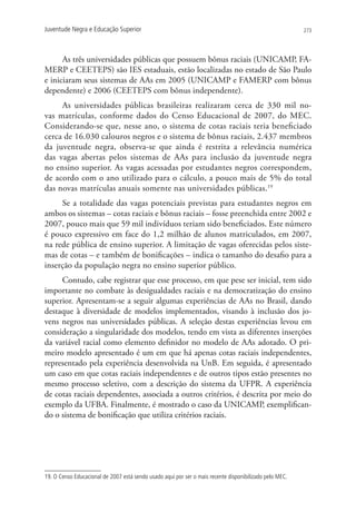 Juventude Negra e Educação Superior                                                                      273




      As três universidades públicas que possuem bônus raciais (UNICAMP, FA-
MERP e CEETEPS) são IES estaduais, estão localizadas no estado de São Paulo
e iniciaram seus sistemas de AAs em 2005 (UNICAMP e FAMERP com bônus
dependente) e 2006 (CEETEPS com bônus independente).
     As universidades públicas brasileiras realizaram cerca de 330 mil no-
vas matrículas, conforme dados do Censo Educacional de 2007, do MEC.
Considerando-se que, nesse ano, o sistema de cotas raciais teria beneficiado
cerca de 16.030 calouros negros e o sistema de bônus raciais, 2.437 membros
da juventude negra, observa-se que ainda é restrita a relevância numérica
das vagas abertas pelos sistemas de AAs para inclusão da juventude negra
no ensino superior. As vagas acessadas por estudantes negros correspondem,
de acordo com o ano utilizado para o cálculo, a pouco mais de 5% do total
das novas matrículas anuais somente nas universidades públicas.19
     Se a totalidade das vagas potenciais previstas para estudantes negros em
ambos os sistemas – cotas raciais e bônus raciais – fosse preenchida entre 2002 e
2007, pouco mais que 59 mil indivíduos teriam sido beneficiados. Este número
é pouco expressivo em face do 1,2 milhão de alunos matriculados, em 2007,
na rede pública de ensino superior. A limitação de vagas oferecidas pelos siste-
mas de cotas – e também de bonificações – indica o tamanho do desafio para a
inserção da população negra no ensino superior público.
     Contudo, cabe registrar que esse processo, em que pese ser inicial, tem sido
importante no combate às desigualdades raciais e na democratização do ensino
superior. Apresentam-se a seguir algumas experiências de AAs no Brasil, dando
destaque à diversidade de modelos implementados, visando à inclusão dos jo-
vens negros nas universidades públicas. A seleção destas experiências levou em
consideração a singularidade dos modelos, tendo em vista as diferentes inserções
da variável racial como elemento definidor no modelo de AAs adotado. O pri-
meiro modelo apresentado é um em que há apenas cotas raciais independentes,
representado pela experiência desenvolvida na UnB. Em seguida, é apresentado
um caso em que cotas raciais independentes e de outros tipos estão presentes no
mesmo processo seletivo, com a descrição do sistema da UFPR. A experiência
de cotas raciais dependentes, associada a outros critérios, é descrita por meio do
exemplo da UFBA. Finalmente, é mostrado o caso da UNICAMP, exemplifican-
do o sistema de bonificação que utiliza critérios raciais.




19. O Censo Educacional de 2007 está sendo usado aqui por ser o mais recente disponibilizado pelo MEC.
 