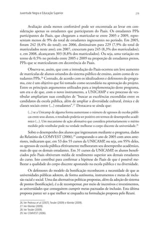 Juventude Negra e Educação Superior                                                        279




      Avaliação ainda menos confortável pode ser encontrada ao levar em con-
sideração apenas os estudantes que participaram do Paais. Os estudantes PPIs
participantes do Paais, que chegaram a matricular-se entre 2005 e 2009, repre-
sentam menos de 9% do total de estudantes ingressantes no período. Em 2005,
foram 242 (8,4% do total); em 2006, diminuíram para 229 (7,9% do total de
matriculados neste ano); em 2007, cresceram para 245 (8,3% dos matriculados);
e, em 2008, alcançaram 303 (8,8% dos matriculados). Ou seja, uma variação em
torno de 0,5% no período entre 2005 e 2009 na proporção de estudantes pretos,
PPIs que se matricularam em decorrência do Paais.
      Observa-se, assim, que com a introdução do Paais ocorreu um leve aumento
de matrículas de alunos oriundos do sistema público de ensino, assim como de es-
tudantes PPIs.26 Contudo, de acordo com os idealizadores e defensores do progra-
ma, este é um objetivo que foi tomado como secundário na aprovação do projeto.
Entre os principais argumentos utilizados para a implementação deste programa,
um era o de que, com o novo instrumento, a UNICAMP e seu processo de ves-
tibular ampliariam suas condições de “buscar as excelências escondidas entre os
candidatos da escola pública, além de ampliar a diversidade cultural, étnica e de
classes sociais entre (...) estudantes”.27 Destacava-se ainda que:
        (...) se a Unicamp de alguma forma aumentasse o número de egressos de escolas públi-
        cas entre seus alunos, o resultado poderia ser positivo em termos de desempenho acadê-
        mico (...). Um mecanismo de ação afirmativa que considera prioritariamente o mérito
        medido pelo vestibular pode na verdade melhorar o corpo discente da universidade.28
      Sobre o desempenho dos alunos que ingressaram mediante o programa, dados
do Relatório da COMVEST (2006),29 comparando o ano de 2005 com anos ante-
riores, indicaram que, em 53 dos 55 cursos da UNICAMP, ou seja, em 95% deles,
os egressos de escola pública efetivamente melhoraram seu desempenho acadêmico,
mais do que os demais estudantes. Em 31 cursos da UNICAMP, os alunos benefi-
ciados pelo Paais obtiveram média de rendimento superior aos demais estudantes
do curso. Isto contribui para confirmar a hipótese do Paais de que é possível me-
lhorar a qualidade do corpo discente apostando na escola pública e na diversidade.
      Os defensores do modelo da bonificação reconhecem a necessidade de que as
universidades públicas adotem, de forma autônoma, instrumentos e metas de inclu-
são racial e social. Uma das alternativas políticas propostas, além da adoção do sistema
de pontos (bonificação), é a de recompensar, por meio de incentivos e investimentos,
as universidades que conseguirem cumprir metas pactuadas de inclusão. Esta última
proposta parece ser a que melhor se enquadra na formulação proposta pelo Reuni.

26. Ver Pedrosa et al. (2007), Tessler (2009) e Kleinke (2009).
27. Ver Kleinke (2009).
28. Ver Tessler (2009).
29. Ver COMVEST (2006).
 